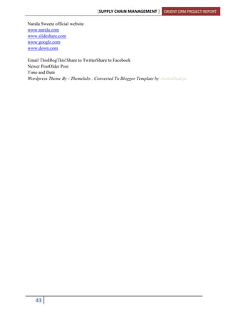 [SUPPLY CHAIN MANAGEMENT ] ORIENT CRM PROJECT REPORT
43
Narala Sweete official website
www.narala.com
www.slideshare.com
www.google.com
www.down.com
Email ThisBlogThis!Share to TwitterShare to Facebook
Newer PostOlder Post
Time and Date
Wordpress Theme By - Themelabs . Converted To Blogger Template by AnshulDudeja
 