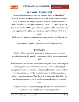 [ENTREPRENUREAL ANS SMALL BUSINESS ]
NARALA SWEETS
The Institute of Management Science, Lahore Page 5
ACKNOWLEDGEMENT
We would like to pay our praises and humblest thanks to AL-MIGHTY
ALLAH, the most Merciful and Beneficiate of all, who bestowed us with the
ability to complete this project. It gives us immense pleasure and honor to
extend our thanks to our kind & cooperative. ABDUL QAYYUM QURESHI
Faculty of Institute of Management Sciences, Lahore for his valuable advices
and suggestions throughout our semester, in order to perform well & up to
mark..
Finally, we pay regards of gratitude to our parents, as they and their prayers
for
Our success are always been a pillar of strength for us in our life.
PREFACE
Quality without creativity is meaningless. As changes grow ever more
unpredictable creativity is rapidly becoming recognized a core management
skill.
Today’s business environment demands that manager’s posses a wide range of
knowledge skills and competencies, as well as sound understanding of
management process and function. Managers need to be able to make best use
of their time, talent and of other people to work with and through others to
achieve corporate objectives. They also need to demonstrate their ability not
merely to solve problems, but to transform them and design ways through
them.
This report concerns needs and changing needs and their satisfaction level,
which are the important function in every organization.
 