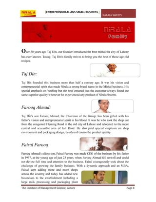 [ENTREPRENUREAL ANS SMALL BUSINESS ]
NARALA SWEETS
The Institute of Management Science, Lahore Page 8
Over 50 years ago Taj Din, our founder introduced the best mithai the city of Lahore
has ever known. Today, Taj Din's family strives to bring you the best of those age-old
recipes.
Taj Din:
Taj Din founded this business more than half a century ago. It was his vision and
entrepreneurial spirit that made Nirala a strong brand name in the Mithai business. His
special emphasis on 'nothing but the best' ensured that the customer always found the
same superior quality whenever he experienced any product of Nirala Sweets.
Farooq Ahmad:
Taj Din's son Farooq Ahmad, the Chairman of the Group, has been gifted with his
father's vision and entrepreneurial spirit in his blood. It was he who took the shop out
from the congested Fleming Road in the old city of Lahore and relocated to the more
central and accessible area of Jail Road. He also paid special emphasis on shop
environment and packaging design, besides of course the product quality.
Faisal Farooq
Farooq Ahmad's eldest son, Faisal Farooq was made CEO of the business by his father
in 1997, at the young age of just 23 years, when Farooq Ahmad fell unwell and could
not devote full time and attention to the business. Faisal courageously took about the
challenge of growing the family business. With a dynamic approach and an MBA,
Faisal kept adding more and more shops
across the country and today has added new
businesses to the establishment including a
large milk processing and packaging plant
 