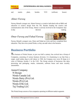[ENTREPRENUREAL ANS SMALL BUSINESS ]
NARALA SWEETS
The Institute of Management Science, Lahore Page 9
and snacks plant, besides VCS (software house).
Ahmer Farooq
Farooq Ahmad's younger son, Ahmer Farooq is a creative individual with an MBA and
education in creative design from the UK. Besides heading the creative and
communication side of the Group, Ahmer is actively involved in the Companies' day-
to-day decision making.
Omar Farooq and Fahad Farooq
Farooq Ahmad's youngest sons, Omar and Fahad are twins and have completed their
education. They have now joined Nirala, so they can add value to the business.
Business Portfolio
The business of Nirala Sweets, in just over half a century, has evolved into a Group of
Companies, consisting of various business divisions. It is heartening to see that from a
single, small mithai shop in old Lahore in 1948, the Company now owns 20 shops in 6
cities of Pakistan, besides 2 in the UAE. The Group consists of businesses like dairy
processing and packaging, snacks, restaurants, software house and more recently,
automobiles.
Anmol Company
N Design
Nirala Canada Ltd.
Nirala Dairy (Pvt) Ltd.
Nirala (Pvt) Ltd.
Nirala (UK) Ltd.
Taj Trading LLC
The Nirala Group consists of ten companies operating in different market segments
 