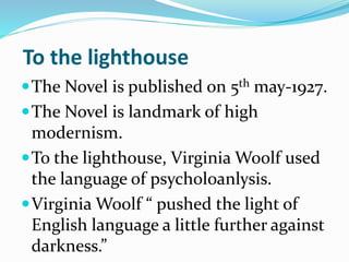 To the lighthouse
The Novel is published on 5th may-1927.
The Novel is landmark of high
modernism.
To the lighthouse, V...