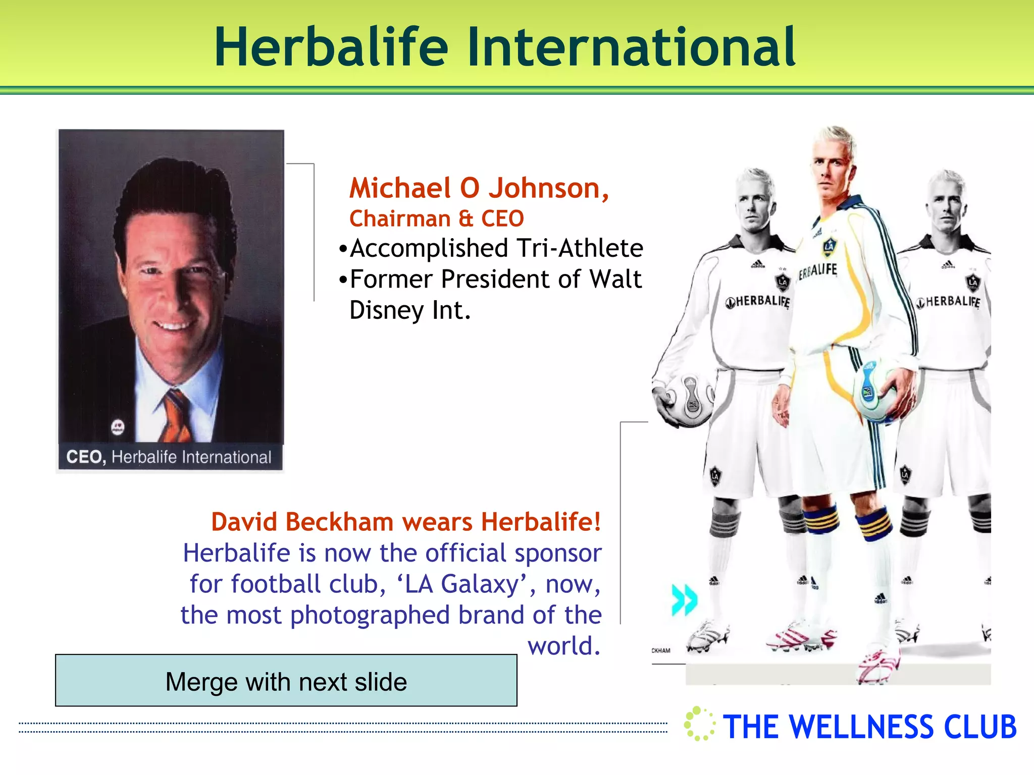 Herbalife International

                Michael O Johnson,
                Chairman & CEO
              •Accomplished Tri-Athlete
              •Former President of Walt
               Disney Int.




    David Beckham wears Herbalife!
 Herbalife is now the official sponsor
  for football club, ‘LA Galaxy’, now,
 the most photographed brand of the
                                world.
Merge with next slide
 