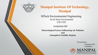 Manipal Institute Of Technology,
Manipal
Air & Noise Environment
CIE-5182
MTech Environmental Engineering
Assignment-3&4
Meteorological Factors Influencing Air Pollution
And
Atmospheric Stability Regions
Presented by:
Niranjan.H.M
210950011
 