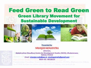 Feed Green to Read Green
Green Library Movement for
Sustainable Development
Presented by:
NIRANJANMOHAPATRA
Librarian,
Nabakrushna Choudhury Centre for Development Studies (NCDS), Bhubaneswar,
Odisha-751013
Email- niranjan.ncds@gov.in, nmohapatralis@gmail.com
Mob-+91- 90158123
 