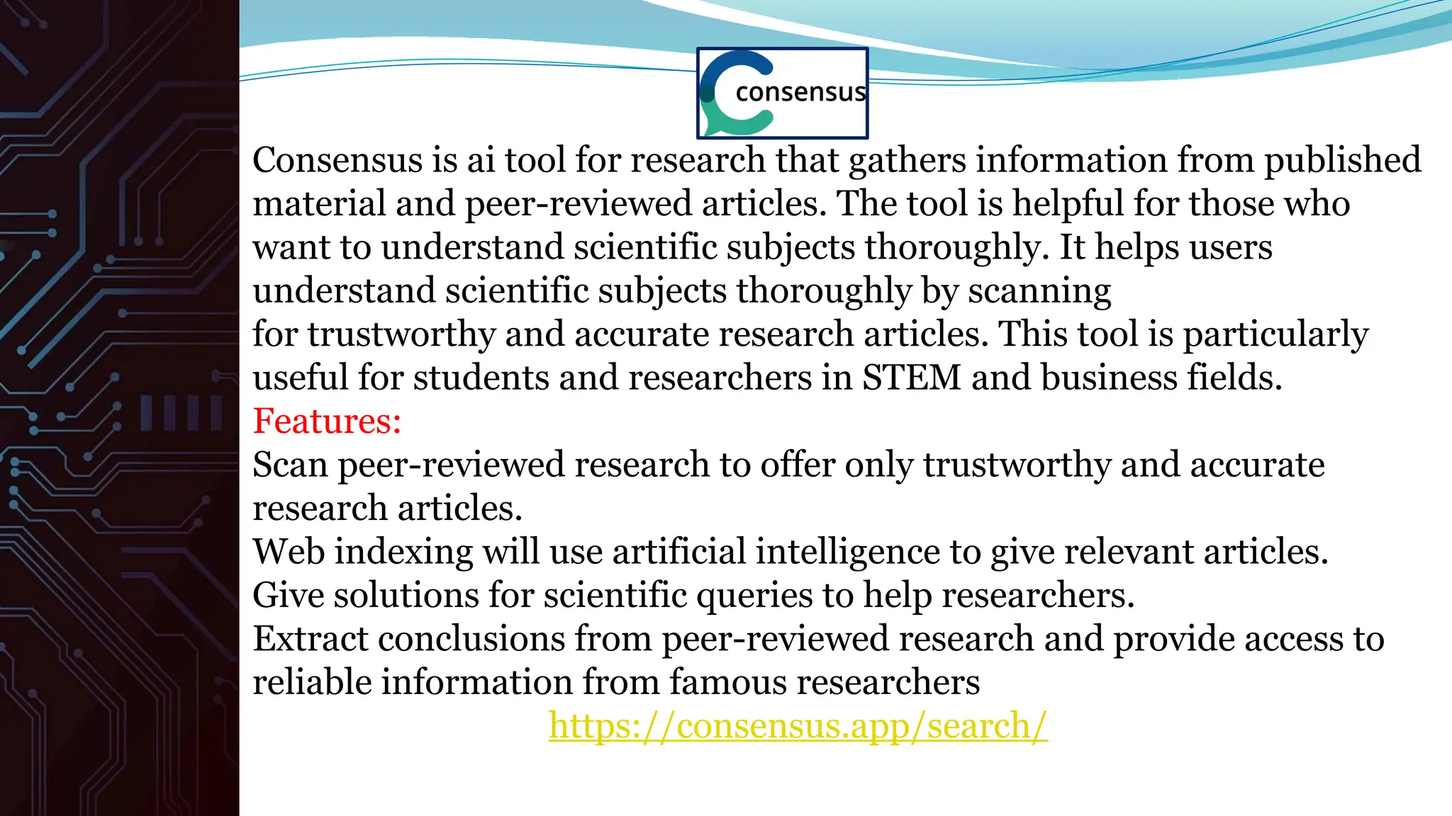 Consensus is ai tool for research that gathers information from published
material and peer-reviewed articles. The tool is helpful for those who
want to understand scientific subjects thoroughly. It helps users
understand scientific subjects thoroughly by scanning
for trustworthy and accurate research articles. This tool is particularly
useful for students and researchers in STEM and business fields.
Features:
Scan peer-reviewed research to offer only trustworthy and accurate
research articles.
Web indexing will use artificial intelligence to give relevant articles.
Give solutions for scientific queries to help researchers.
Extract conclusions from peer-reviewed research and provide access to
reliable information from famous researchers
https://consensus.app/search/
 