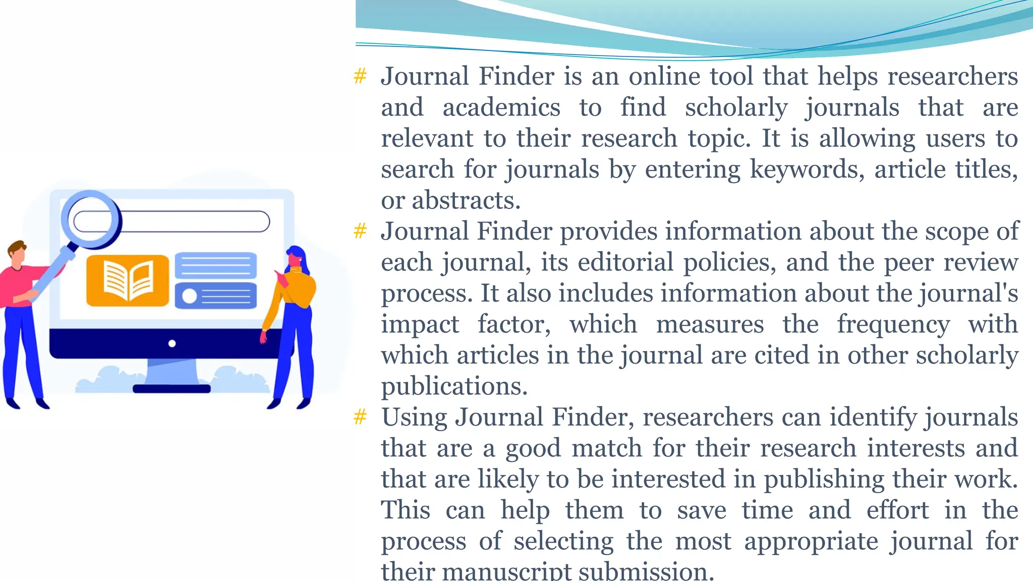 # Journal Finder is an online tool that helps researchers
and academics to find scholarly journals that are
relevant to their research topic. It is allowing users to
search for journals by entering keywords, article titles,
or abstracts.
# Journal Finder provides information about the scope of
each journal, its editorial policies, and the peer review
process. It also includes information about the journal's
impact factor, which measures the frequency with
which articles in the journal are cited in other scholarly
publications.
# Using Journal Finder, researchers can identify journals
that are a good match for their research interests and
that are likely to be interested in publishing their work.
This can help them to save time and effort in the
process of selecting the most appropriate journal for
their manuscript submission.
 