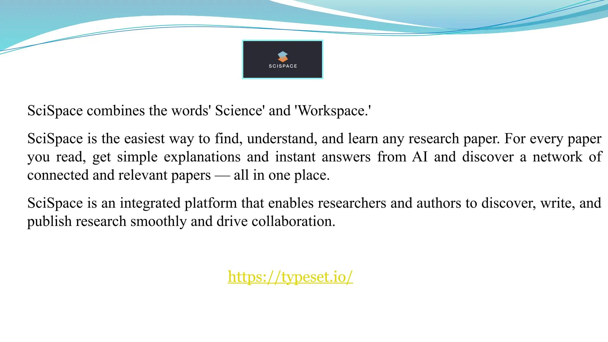 SciSpace combines the words' Science' and 'Workspace.'
SciSpace is the easiest way to find, understand, and learn any research paper. For every paper
you read, get simple explanations and instant answers from AI and discover a network of
connected and relevant papers — all in one place.
SciSpace is an integrated platform that enables researchers and authors to discover, write, and
publish research smoothly and drive collaboration.
https://typeset.io/
 