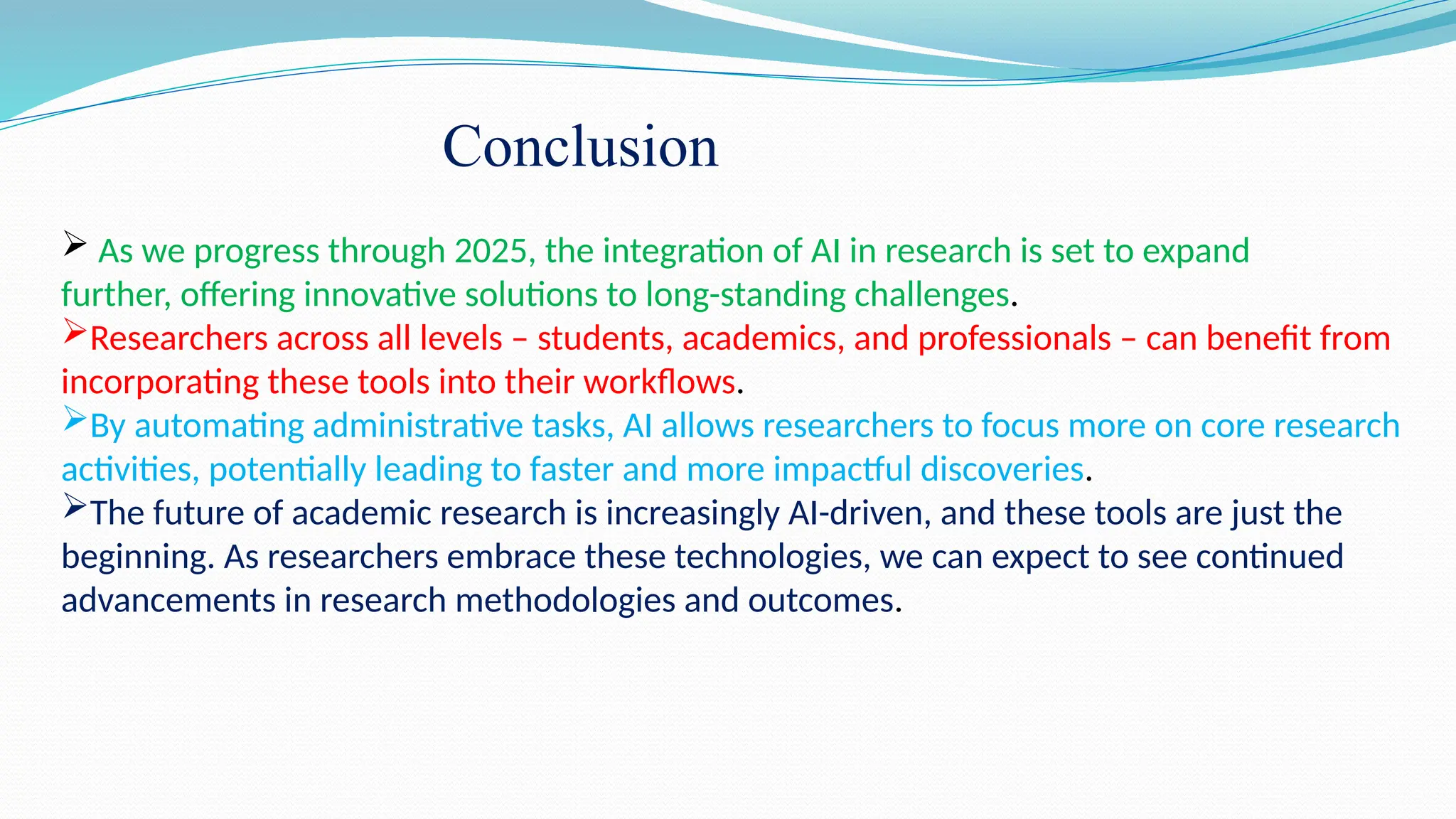  As we progress through 2025, the integration of AI in research is set to expand
further, offering innovative solutions to long-standing challenges.
Researchers across all levels – students, academics, and professionals – can benefit from
incorporating these tools into their workflows.
By automating administrative tasks, AI allows researchers to focus more on core research
activities, potentially leading to faster and more impactful discoveries.
The future of academic research is increasingly AI-driven, and these tools are just the
beginning. As researchers embrace these technologies, we can expect to see continued
advancements in research methodologies and outcomes.
Conclusion
 