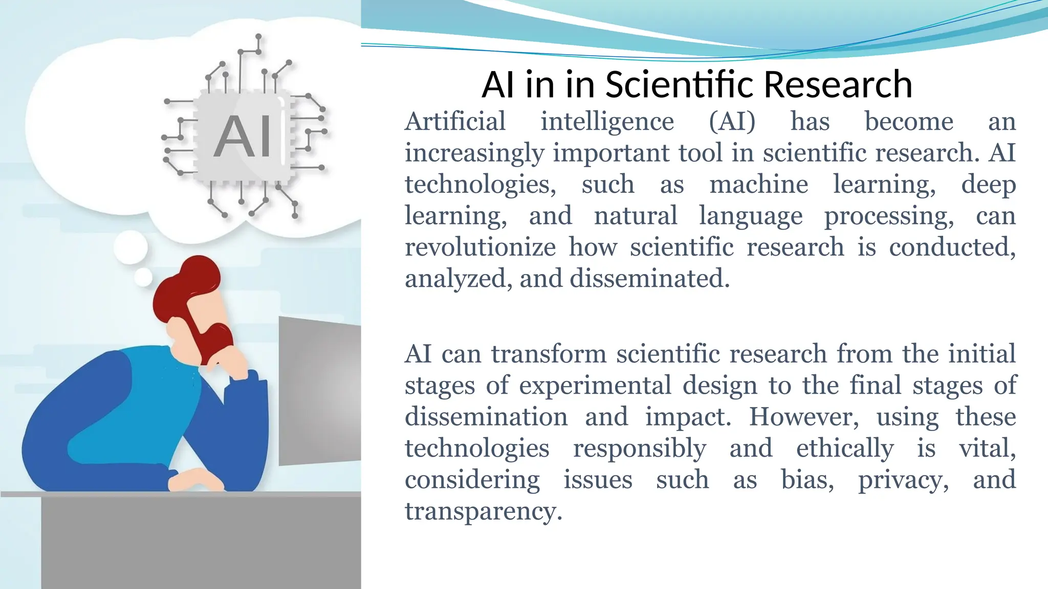 AI in in Scientific Research
Artificial intelligence (AI) has become an
increasingly important tool in scientific research. AI
technologies, such as machine learning, deep
learning, and natural language processing, can
revolutionize how scientific research is conducted,
analyzed, and disseminated.
AI can transform scientific research from the initial
stages of experimental design to the final stages of
dissemination and impact. However, using these
technologies responsibly and ethically is vital,
considering issues such as bias, privacy, and
transparency.
 