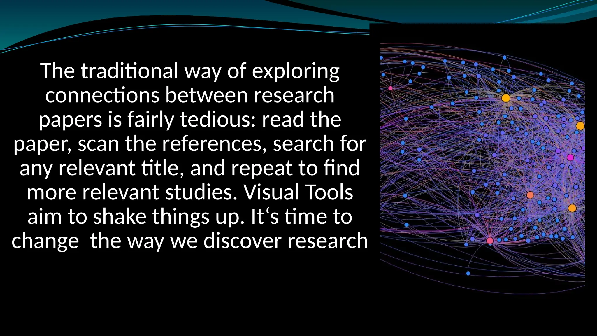 The traditional way of exploring
connections between research
papers is fairly tedious: read the
paper, scan the references, search for
any relevant title, and repeat to find
more relevant studies. Visual Tools
aim to shake things up. It‘s time to
change the way we discover research
 