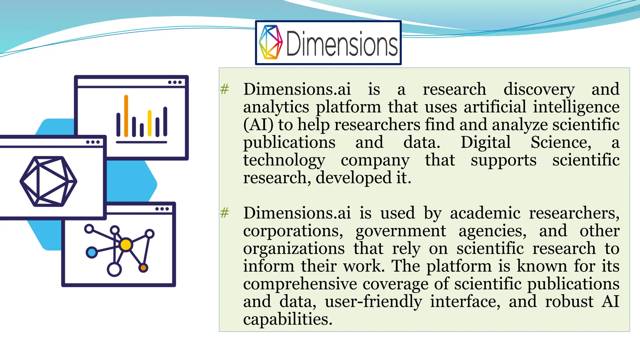 # Dimensions.ai is a research discovery and
analytics platform that uses artificial intelligence
(AI) to help researchers find and analyze scientific
publications and data. Digital Science, a
technology company that supports scientific
research, developed it.
# Dimensions.ai is used by academic researchers,
corporations, government agencies, and other
organizations that rely on scientific research to
inform their work. The platform is known for its
comprehensive coverage of scientific publications
and data, user-friendly interface, and robust AI
capabilities.
 