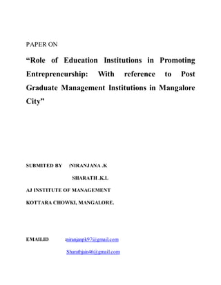 PAPER ON
“Role of Education Institutions in Promoting
Entrepreneurship: With reference to Post
Graduate Management Institutions in Mangalore
City”
SUBMITED BY :NIRANJANA .K
SHARATH .K.L
AJ INSTITUTE OF MANAGEMENT
KOTTARA CHOWKI, MANGALORE.
EMAILID :niranjanpk97@gmail.com
Sharathjain46@gmail.com
 