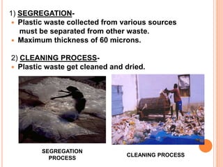 1) SEGREGATION- 
 Plastic waste collected from various sources 
must be separated from other waste. 
 Maximum thickness of 60 microns. 
2) CLEANING PROCESS- 
 Plastic waste get cleaned and dried. 
SEGREGATION 
PROCESS 
CLEANING PROCESS 
 
