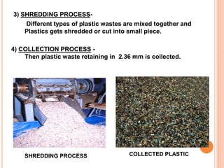 3) SHREDDING PROCESS-Different 
types of plastic wastes are mixed together and 
Plastics gets shredded or cut into small piece. 
4) COLLECTION PROCESS - 
Then plastic waste retaining in 2.36 mm is collected. 
SHREDDING PROCESS COLLECTED PLASTIC 
 