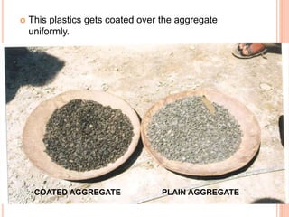  This plastics gets coated over the aggregate 
uniformly. 
COATED AGGREGATE PLAIN AGGREGATE 
 