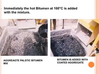 • Immediately the hot Bitumen at 160°C is added 
with the mixture. 
BITUMEN IS ADDED WITH 
COATED AGGREGATE 
AGGREAGTE PALSTIC BITUMEN 
MIX 
 
