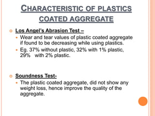 CHARACTERISTIC OF PLASTICS 
COATED AGGREGATE 
 Los Angel’s Abrasion Test – 
 Wear and tear values of plastic coated aggregate 
if found to be decreasing while using plastics. 
 Eg. 37% without plastic, 32% with 1% plastic, 
29% with 2% plastic. 
 Soundness Test- 
 The plastic coated aggregate, did not show any 
weight loss, hence improve the quality of the 
aggregate. 
 