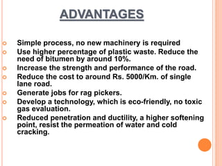 ADVANTAGES 
 Simple process, no new machinery is required 
 Use higher percentage of plastic waste. Reduce the 
need of bitumen by around 10%. 
 Increase the strength and performance of the road. 
 Reduce the cost to around Rs. 5000/Km. of single 
lane road. 
 Generate jobs for rag pickers. 
 Develop a technology, which is eco-friendly, no toxic 
gas evaluation. 
 Reduced penetration and ductility, a higher softening 
point, resist the permeation of water and cold 
cracking. 
 