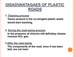 DISADVANTAGAES OF PLASTIC 
ROADS 
1. Cleaning process 
Toxics present in the co-mingled plastic waste 
would start leaching. 
2. During the road laying process 
In the presence of chlorine will definitely release 
noxious HCL gas. 
3.After the road laying 
The components of the road, once it has been 
laid, are not inert. 
 