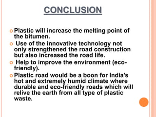 CONCLUSION 
 Plastic will increase the melting point of 
the bitumen. 
 Use of the innovative technology not 
only strengthened the road construction 
but also increased the road life. 
 Help to improve the environment (eco-friendly). 
 Plastic road would be a boon for India’s 
hot and extremely humid climate where 
durable and eco-friendly roads which will 
relive the earth from all type of plastic 
waste. 
 