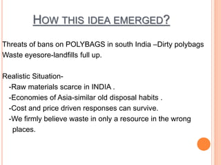 HOW THIS IDEA EMERGED? 
Threats of bans on POLYBAGS in south India –Dirty polybags 
Waste eyesore-landfills full up. 
Realistic Situation- 
-Raw materials scarce in INDIA . 
-Economies of Asia-similar old disposal habits . 
-Cost and price driven responses can survive. 
-We firmly believe waste in only a resource in the wrong 
places. 
 