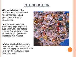 INTRODUCTION 
Recent studies in this 
direction have shown some 
hope in terms of using 
plastic-waste in road 
construction. 
Plastic roads mainly use 
plastic carry-bags, disposable 
cups and PET bottles that are 
collected from garbage dumps 
as an important ingredient of 
the construction material. 
When mixed with hot bitumen, 
plastics melt to form an oily coat 
over the aggregate and the mixture 
is laid on the road surface like a 
normal tar road. 
 