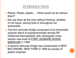 INTRODUCTION 
 Plastic, Plastic, plastic…. What would we do without 
them? 
 We use them all the time without thinking, whether 
it’s for liquid, storing food or throughout our 
automobile 
 The first vehicular bridge composed of an immiscible 
polymer blend of polystyrene/high density PE 
reinforced thermoplastic with rectangular cross 
section was build at FORT LEONARD WOOD, 
MISSOURI in 1998 
 A second vehicular bridge was constructed in NEW 
BALTIMORE, NEW YORK in 1994 by society of 
plastic engineer 
 