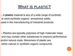 WHAT IS PLASTIC? 
 A plastic material is any of a wide range of synthetic 
or semi-synthetic organic amorphous solids 
used in the manufacturing of industrial products. 
 Plastics are typically polymers of high molecular mass 
and may contain other substances to improve performance 
and/or reduce costs. Monomers of plastic are 
either natural or synthetic organic compounds 
 