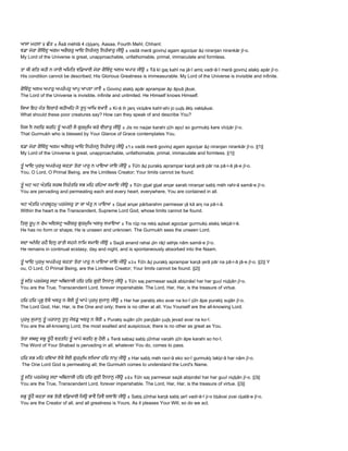 ਆਸਾ ਮਹਲਾ ੪ ਛੰਤ ॥ Āsā mėhlā 4 cẖẖanṯ. Aasaa, Fourth Mehl, Chhant: 
ਵਡਾ ਮੇਰਾ ਗੋਿਵੰਦੁ ਅਗਮ ਅਗੋਚਰੁ ਆਿਦ ਿਨਰੰਜਨੁ ਿਨਰੰਕਾਰੁ ਜੀਉ ॥ vadā merā govinḏ agam agocẖar āḏ niranjan nirankār jī▫o.  
My Lord of the Universe is great, unapproachable, unfathomable, primal, immaculate and formless. 
 
ਤਾ ਕੀ ਗਿਤ ਕਹੀ ਨ ਜਾਈ ਅਿਮਿਤ ਵਿਡਆਈ ਮੇਰਾ ਗੋਿਵੰਦੁ ਅਲਖ ਅਪਾਰ ਜੀਉ ॥ Ŧā kī gaṯ kahī na jā▫ī amiṯ vadi▫ā▫ī merā govinḏ alakẖ apār jī▫o.  
His condition cannot be described; His Glorious Greatness is immeasurable. My Lord of the Universe is invisible and infinite. 
 
ਗੋਿਵੰਦੁ ਅਲਖ ਅਪਾਰੁ ਅਪਰੰਪਰੁ ਆਪੁ ਆਪਣਾ ਜਾਣੈ ॥ Govinḏ alakẖ apār aprampar āp āpṇā jāṇai.  
The Lord of the Universe is invisible, infinite and unlimited. He Himself knows Himself. 
 
ਿਕਆ ਇਹ ਜੰਤ ਿਵਚਾਰੇ ਕਹੀਅਿਹ ਜੋ ਤੁਧੁ ਆਿਖ ਵਖਾਣੈ ॥ Ki▫ā ih janṯ vicẖāre kahī▫ahi jo ṯuḏẖ ākẖ vakẖāṇai.  
What should these poor creatures say? How can they speak of and describe You? 
 
ਿਜਸ ਨ ਨਦਿਰ ਕਰਿਹ ਤੂੰ ਅਪਣੀ ਸੋ ਗੁਰਮੁਿਖ ਕਰੇ ਵੀਚਾਰੁ ਜੀਉ ॥ Jis no naḏar karahi ṯūŉ apṇī so gurmukẖ kare vīcẖār jī▫o.  
That Gurmukh who is blessed by Your Glance of Grace contemplates You. 
 
ਵਡਾ ਮੇਰਾ ਗੋਿਵੰਦੁ ਅਗਮ ਅਗੋਚਰੁ ਆਿਦ ਿਨਰੰਜਨੁ ਿਨਰੰਕਾਰੁ ਜੀਉ ॥੧॥ vadā merā govinḏ agam agocẖar āḏ niranjan nirankār jī▫o. ||1||  
My Lord of the Universe is great, unapproachable, unfathomable, primal, immaculate and formless. ||1|| 
 
ਤੂੰ ਆਿਦ ਪੁਰਖੁ ਅਪਰੰਪਰੁ ਕਰਤਾ ਤੇਰਾ ਪਾਰੁ ਨ ਪਾਇਆ ਜਾਇ ਜੀਉ ॥ Ŧūŉ āḏ purakẖ aprampar karṯā ṯerā pār na pā▫i▫ā jā▫e jī▫o.  
You, O Lord, O Primal Being, are the Limitless Creator; Your limits cannot be found. 
 
ਤੂੰ ਘਟ ਘਟ ਅੰਤਿਰ ਸਰਬ ਿਨਰੰਤਿਰ ਸਭ ਮਿਹ ਰਿਹਆ ਸਮਾਇ ਜੀਉ ॥ Ŧūŉ gẖat gẖat anṯar sarab niranṯar sabẖ mėh rahi▫ā samā▫e jī▫o.  
You are pervading and permeating each and every heart, everywhere, You are contained in all. 
 
ਘਟ ਅੰਤਿਰ ਪਾਰਬਹਮੁ ਪਰਮੇਸਰੁ ਤਾ ਕਾ ਅੰਤੁ ਨ ਪਾਇਆ ॥ Gẖat anṯar pārbarahm parmesar ṯā kā anṯ na pā▫i▫ā.  
Within the heart is the Transcendent, Supreme Lord God, whose limits cannot be found. 
 
ਿਤਸੁ ਰੂਪੁ ਨ ਰੇਖ ਅਿਦਸਟੁ ਅਗੋਚਰੁ ਗੁਰਮੁਿਖ ਅਲਖੁ ਲਖਾਇਆ ॥ Ŧis rūp na rekẖ aḏisat agocẖar gurmukẖ alakẖ lakẖā▫i▫ā.  
He has no form or shape; He is unseen and unknown. The Gurmukh sees the unseen Lord. 
 
ਸਦਾ ਅਨੰਿਦ ਰਹੈ ਿਦਨੁ ਰਾਤੀ ਸਹਜੇ ਨਾਿਮ ਸਮਾਇ ਜੀਉ ॥ Saḏā anand rahai ḏin rāṯī sėhje nām samā▫e jī▫o.  
He remains in continual ecstasy, day and night, and is spontaneously absorbed into the Naam. 
 
ਤੂੰ ਆਿਦ ਪੁਰਖੁ ਅਪਰੰਪਰੁ ਕਰਤਾ ਤੇਰਾ ਪਾਰੁ ਨ ਪਾਇਆ ਜਾਇ ਜੀਉ ॥੨॥ Ŧūŉ āḏ purakẖ aprampar karṯā ṯerā pār na pā▫i▫ā jā▫e jī▫o. ||2|| Y 
ou, O Lord, O Primal Being, are the Limitless Creator; Your limits cannot be found. ||2|| 
 
ਤੂੰ ਸਿਤ ਪਰਮੇਸਰੁ ਸਦਾ ਅਿਬਨਾਸੀ ਹਿਰ ਹਿਰ ਗੁਣੀ ਿਨਧਾਨੁ ਜੀਉ ॥ Ŧūŉ saṯ parmesar saḏā abẖināsī har har guṇī niḏẖān jī▫o.  
You are the True, Transcendent Lord, forever imperishable. The Lord, Har, Har, is the treasure of virtue. 
 
ਹਿਰ ਹਿਰ ਪਭੁ ਏਕੋ ਅਵਰੁ ਨ ਕੋਈ ਤੂੰ ਆਪੇ ਪੁਰਖੁ ਸੁਜਾਨੁ ਜੀਉ ॥ Har har parabẖ eko avar na ko▫ī ṯūŉ āpe purakẖ sujān jī▫o.  
The Lord God, Har, Har, is the One and only; there is no other at all. You Yourself are the all­knowing Lord. 
 
ਪੁਰਖੁ ਸੁਜਾਨੁ ਤੂੰ ਪਰਧਾਨੁ ਤੁਧੁ ਜੇਵਡੁ ਅਵਰੁ ਨ ਕੋਈ ॥ Purakẖ sujān ṯūŉ parḏẖān ṯuḏẖ jevad avar na ko▫ī.  
You are the all­knowing Lord, the most exalted and auspicious; there is no other as great as You. 
 
ਤੇਰਾ ਸਬਦੁ ਸਭੁ ਤੂੰਹੈ ਵਰਤਿਹ ਤੂੰ ਆਪੇ ਕਰਿਹ ਸੁ ਹੋਈ ॥ Ŧerā sabaḏ sabẖ ṯūŉhai varṯėh ṯūŉ āpe karahi so ho▫ī.  
The Word of Your Shabad is pervading in all; whatever You do, comes to pass. 
 
ਹਿਰ ਸਭ ਮਿਹ ਰਿਵਆ ਏਕੋ ਸੋਈ ਗੁਰਮੁਿਖ ਲਿਖਆ ਹਿਰ ਨਾਮੁ ਜੀਉ ॥ Har sabẖ mėh ravi▫ā eko so▫ī gurmukẖ lakẖi▫ā har nām jī▫o. 
 The One Lord God is permeating all; the Gurmukh comes to understand the Lord's Name. 
 
ਤੂੰ ਸਿਤ ਪਰਮੇਸਰੁ ਸਦਾ ਅਿਬਨਾਸੀ ਹਿਰ ਹਿਰ ਗੁਣੀ ਿਨਧਾਨੁ ਜੀਉ ॥੩॥ Ŧūŉ saṯ parmesar saḏā abẖināsī har har guṇī niḏẖān jī▫o. ||3||  
You are the True, Transcendent Lord, forever imperishable. The Lord, Har, Har, is the treasure of virtue. ||3|| 
 
ਸਭੁ ਤੂੰਹੈ ਕਰਤਾ ਸਭ ਤੇਰੀ ਵਿਡਆਈ ਿਜਉ ਭਾਵੈ ਿਤਵੈ ਚਲਾਇ ਜੀਉ ॥ Sabẖ ṯūŉhai karṯā sabẖ ṯerī vadi▫ā▫ī ji▫o bẖāvai ṯivai cẖalā▫e jī▫o.  
You are the Creator of all, and all greatness is Yours. As it pleases Your Will, so do we act. 
 