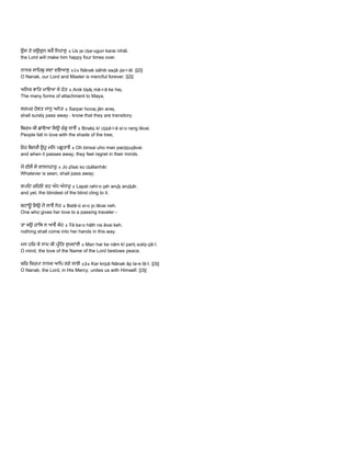  
ਉਸ ਤੇ ਚਉਗੁਨ ਕਰੈ ਿਨਹਾਲੁ ॥ Us ṯe cẖa▫ugun karai nihāl.  
the Lord will make him happy four times over. 
 
ਨਾਨਕ ਸਾਿਹਬੁ ਸਦਾ ਦਇਆਲੁ ॥੨॥ Nānak sāhib saḏā ḏa▫i▫āl. ||2||  
O Nanak, our Lord and Master is merciful forever. ||2|| 
 
ਅਿਨਕ ਭਾਿਤ ਮਾਇਆ ਕੇ ਹੇਤ ॥ Anik bẖāṯ mā▫i▫ā ke heṯ.  
The many forms of attachment to Maya, 
 
ਸਰਪਰ ਹੋਵਤ ਜਾਨੁ ਅਨਤ ॥ Sarpar hovaṯ jān aneṯ.  
shall surely pass away ­ know that they are transitory. 
 
ਿਬਰਖ ਕੀ ਛਾਇਆ ਿਸਉ ਰੰਗੁ ਲਾਵੈ ॥ Birakẖ kī cẖẖā▫i▫ā si▫o rang lāvai.  
People fall in love with the shade of the tree, 
 
ਓਹ ਿਬਨਸੈ ਉਹੁ ਮਿਨ ਪਛੁਤਾਵੈ ॥ Oh binsai uho man pacẖẖuṯāvai.  
and when it passes away, they feel regret in their minds. 
 
ਜੋ ਦੀਸੈ ਸੋ ਚਾਲਨਹਾਰੁ ॥ Jo ḏīsai so cẖālanhār.  
Whatever is seen, shall pass away; 
 
ਲਪਿਟ ਰਿਹਓ ਤਹ ਅੰਧ ਅੰਧਾਰੁ ॥ Lapat rahi▫o ṯah anḏẖ anḏẖār.  
and yet, the blindest of the blind cling to it. 
 
ਬਟਾਊ ਿਸਉ ਜੋ ਲਾਵੈ ਨਹ ॥ Batā▫ū si▫o jo lāvai neh.  
One who gives her love to a passing traveler ­ 
 
ਤਾ ਕਉ ਹਾਿਥ ਨ ਆਵੈ ਕੇਹ ॥ Ŧā ka▫o hāth na āvai keh.  
nothing shall come into her hands in this way. 
 
ਮਨ ਹਿਰ ਕੇ ਨਾਮ ਕੀ ਪੀਿਤ ਸੁਖਦਾਈ ॥ Man har ke nām kī parīṯ sukẖ▫ḏā▫ī.  
O mind, the love of the Name of the Lord bestows peace. 
 
ਕਿਰ ਿਕਰਪਾ ਨਾਨਕ ਆਿਪ ਲਏ ਲਾਈ ॥੩॥ Kar kirpā Nānak āp la▫e lā▫ī. ||3||  
O Nanak, the Lord, in His Mercy, unites us with Himself. ||3|| 
 