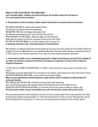 WHAT IS THE LOCATION OF THE CREATOR? 
Let's visualize again. Imagine yourself pointing to the location where the formless is. 
You can't pinpoint just one place! 
 
3. The presence of the Formless Creator doesn't limit itself to one place like the Gurdwara. 
 
ਸਰੈ ਸਰੀਅਿਤ ਕਰਿਹ ਬੀਚਾਰੁ ॥ Sarai sarī▫aṯ karahi bīcẖār.  
People think of religious laws and regulations. 
ਿਬਨੁ ਬੂਝੇ ਕੈਸੇ ਪਾਵਿਹ ਪਾਰੁ ॥ Bin būjẖe kaise pāvahi pār.  
But without understanding God, how can they swim across? 
ਿਸਦਕੁ ਕਿਰ ਿਸਜਦਾ ਮਨੁ ਕਿਰ ਮਖਸੂਦੁ ॥ Siḏak kar sijḏā man kar makẖsūḏ.  
Make faith thy bowing and let the conquest of mind be thy aim of life. 
ਿਜਹ ਿਧਿਰ ਦੇਖਾ ਿਤਹ ਿਧਿਰ ਮਉਜੂਦੁ ॥੧॥ Jih ḏẖir ḏekẖā ṯih ḏẖir ma▫ujūḏ. ||1||  
In whatever direction I see, I find God present in that direction. 
 
We examine our attitude toward the sacred spaces do we have the same respect for the Creator inside and 
outside? Do we act differently? Are we motivated differently? Are there other situations and places where it 
is "OK" to ignore the Creator's presence? If so, why? Are man­made boundaries operating? 
 
4.  A formless Creator is not a separated being with a shape and existence we search for outside of 
us. When we distance ourselves and think of ourselves as separate, it is like a form of Haumai 
instead of Hukamai. 
 
ਿ◌ਨ ਿਖਨੁ ਪਲੁ ਨਾਮੁ ਨ ਵੀਸਰੈ ਤੇ ਜਨ ਿਵਰਲੇ ਸੰਸਾਿਰ ॥੧॥ ਰਹਾਉ ॥ Ji kẖin pal nām na vīsrai ṯe jan virle sansār. ||1|| 
rahā▫o.  
What forget not God's Name even for a moment and an instant; such persons are rare in this world. Pause. 
ਜੋਤੀ ਜੋਿਤ ਿਮਲਾਈਐ ਸੁਰਤੀ ਸੁਰਿਤ ਸੰਜੋਗੁ ॥ Joṯī joṯ milā▫ī▫ai surṯī suraṯ sanjog.  
When human light blends with the Supreme Light and the union of wisdom is effaced with the 
universal wisdom, 
ਿਹੰਸਾ ਹਉਮੈ ਗਤੁ ਗਏ ਨਾਹੀ ਸਹਸਾ ਸੋਗੁ ॥ Hinsā ha▫umai gaṯ ga▫e nāhī sahsā sog.  
then mortal's killing­instinct and egotism depart and scepticism and sorrow afflict him not. 
ਗੁਰਮੁਿਖ ਿਜਸੁ ਹਿਰ ਮਿਨ ਵਸੈ ਿਤਸੁ ਮੇਲੇ ਗੁਰੁ ਸੰਜੋਗੁ ॥੨॥ Gurmukẖ jis har man vasai ṯis mele gur sanjog. ||2||  
The Guru­ward, within whose mind abides the Lord, him the Guru unites with Lord's union. 
 
Are we seeking answers and knocking on the door of some outside entity? Do we ask questions like "Why 
do bad things happen to good people?" or "Has God abandoned me when in need?" By doing this, do we 
think of separation of one person vs. God or are we thinking about connection to the Creator within? 
 
 
 
   
 