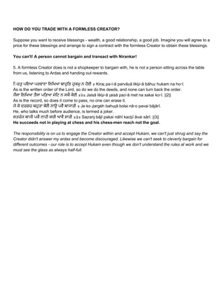 HOW DO YOU TRADE WITH A FORMLESS CREATOR? 
 
Suppose you want to receive blessings ­ wealth, a good relationship, a good job. Imagine you will agree to a 
price for these blessings and arrange to sign a contract with the formless Creator to obtain these blessings. 
 
You can't! A person cannot bargain and transact with Nirankar! 
 
5. A formless Creator does is not a shopkeeper to bargain with, he is not a person sitting across the table 
from us, listening to Ardas and handing out rewards.  
 
ਿ◌ਰਤੁ ਪਇਆ ਪਰਵਾਣਾ ਿਲਿਖਆ ਬਾਹੁਿੜ ਹੁਕਮੁ ਨ ਹੋਈ ॥ Kiraṯ pa▫i▫ā parvāṇā likẖi▫ā bāhuṛ hukam na ho▫ī.  
As is the written order of the Lord, so do we do the deeds, and none can turn back the order. 
ਜੈਸਾ ਿਲਿਖਆ ਤੈਸਾ ਪਿੜਆ ਮੇਿਟ ਨ ਸਕੈ ਕੋਈ ॥੨॥ Jaisā likẖi▫ā ṯaisā paṛi▫ā met na sakai ko▫ī. ||2||  
As is the record, so does it come to pass, no one can erase it. 
ਜੇ ਕੋ ਦਰਗਹ ਬਹੁਤਾ ਬੋਲੈ ਨਾਉ ਪਵੈ ਬਾਜਾਰੀ ॥ Je ko ḏargėh bahuṯā bolai nā▫o pavai bājārī.  
He, who talks much before audience, is termed a joker. 
ਸਤਰੰਜ ਬਾਜੀ ਪਕੈ ਨਾਹੀ ਕਚੀ ਆਵੈ ਸਾਰੀ ॥੩॥ Saṯranj bājī pakai nāhī kacẖī āvai sārī. ||3||  
He succeeds not in playing at chess and his chess­men reach not the goal. 
 
The responsibility is on us to engage the Creator within and accept Hukam, we can't just shrug and say the 
Creator didn't answer my ardas and become discouraged. Likewise we can't seek to cleverly bargain for 
different outcomes ­ our role is to accept Hukam even though we don't understand the rules at work and we 
must see the glass as always half­full. 
 
 
 
   
 