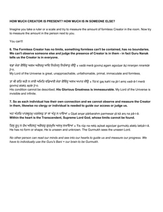 HOW MUCH CREATOR IS PRESENT? HOW MUCH IS IN SOMEONE ELSE? 
 
Imagine you take a ruler or a scale and try to measure the amount of formless Creator in the room. Now try 
to measure the amount in the person next to you. 
 
You can't! 
 
6. The Formless Creator has no limits, something formless can't be contained, has no boundaries. 
We can't observe someone else and judge the presence of Creator is in them ­ in fact Guru Nanak 
tells us the Creator is in everyone. 
 
ਵਡਾ ਮੇਰਾ ਗੋਿਵੰਦੁ ਅਗਮ ਅਗੋਚਰੁ ਆਿਦ ਿਨਰੰਜਨੁ ਿਨਰੰਕਾਰੁ ਜੀਉ ॥ vadā merā govinḏ agam agocẖar āḏ niranjan nirankār 
jī▫o.  
My Lord of the Universe is great, unapproachable, unfathomable, primal, immaculate and formless. 
 
ਤਾ ਕੀ ਗਿਤ ਕਹੀ ਨ ਜਾਈ ਅਿਮਿਤ ਵਿਡਆਈ ਮੇਰਾ ਗੋਿਵੰਦੁ ਅਲਖ ਅਪਾਰ ਜੀਉ ॥ Ŧā kī gaṯ kahī na jā▫ī amiṯ vadi▫ā▫ī merā 
govinḏ alakẖ apār jī▫o.  
His condition cannot be described; ​His Glorious Greatness is immeasurable.​ My Lord of the Universe is 
invisible and infinite. 
 
7. So as each individual has their own connection and we cannot observe and measure the Creator 
in them, likewise no clergy or individual is needed to guide our access or judge us.  
 
ਘਟ ਅੰਤਿਰ ਪਾਰਬਹਮੁ ਪਰਮੇਸਰੁ ਤਾ ਕਾ ਅੰਤੁ ਨ ਪਾਇਆ ॥ Gẖat anṯar pārbarahm parmesar ṯā kā anṯ na pā▫i▫ā.  
Within the heart is the Transcendent, Supreme Lord God, whose limits cannot be found. 
 
ਿਤਸੁ ਰੂਪੁ ਨ ਰੇਖ ਅਿਦਸਟੁ ਅਗੋਚਰੁ ਗੁਰਮੁਿਖ ਅਲਖੁ ਲਖਾਇਆ ॥ Ŧis rūp na rekẖ aḏisat agocẖar gurmukẖ alakẖ lakẖā▫i▫ā.  
He has no form or shape; He is unseen and unknown. The Gurmukh sees the unseen Lord. 
 
No other person can read our minds and see into our hearts to guide us and measure our progress. We 
have to individually use the Guru's Bani + our brain to be Gurmukh. 
 
 
 
   
 