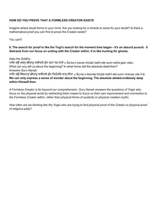 HOW DO YOU PROVE THAT A FORMLESS CREATOR EXISTS 
 
Imagine where doubt forms in your mind. Are you looking for a miracle to solve for your doubt? Is there a 
mathematical proof you can find to prove the Creator exists? 
 
You can't!  
 
8. The search for proof is like the Yogi's search for the moment time began ­ it's an absurd pursuit.  It 
distracts from our focus on uniting with the Creator within. It is like hunting for ghosts. 
 
Asks the Siddhs: 
ਆਿਦ ਕਉ ਕਵਨੁ ਬੀਚਾਰੁ ਕਥੀਅਲੇ ਸੁੰਨ ਕਹਾ ਘਰ ਵਾਸੋ ॥ Āḏ ka▫o kavan bīcẖār kathī▫ale sunn kahā gẖar vāso.  
What can you tell us about the beginning? In what home did the absolute dwell then? 
Answers Guru Nanak: 
ਆਿਦ ਕਉ ਿਬਸਮਾਦੁ ਬੀਚਾਰੁ ਕਥੀਅਲੇ ਸੁੰਨ ਿਨਰੰਤਿਰ ਵਾਸੁ ਲੀਆ ॥ Āḏ ka▫o bismāḏ bīcẖār kathī▫ale sunn niranṯar vās lī▫ā.  
We can only express a sense of wonder about the beginning. The absolute abided endlessly deep 
within Himself then. 
 
A Formless Creator is far beyond our comprehension. Guru Nanak answers the questions of Yogis who 
focus on the physical world by redirecting them inward to focus on their own improvement and connection to 
the Formless Creator within, rather than physical forms of austerity or physical creation myths.  
 
How often are we thinking like the Yogis who are trying to find physical proof of the Creator or physical proof 
of religious piety? 
 
 
 
   
 