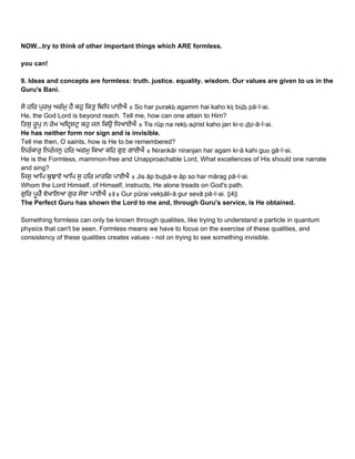 NOW...try to think of other important things which ARE formless.  
 
you can! 
 
9. Ideas and concepts are formless: truth. justice. equality. wisdom. Our values are given to us in the 
Guru's Bani.   
 
ਸੋ ਹਿਰ ਪੁਰਖੁ ਅਗੰਮੁ ਹੈ ਕਹੁ ਿਕਤੁ ਿਬਿਧ ਪਾਈਐ ॥ So har purakẖ agamm hai kaho kiṯ biḏẖ pā▫ī▫ai.  
He, the God Lord is beyond reach. Tell me, how can one attain to Him? 
ਿਤਸੁ ਰੂਪੁ ਨ ਰੇਖ ਅਿਦਸਟੁ ਕਹੁ ਜਨ ਿਕਉ ਿਧਆਈਐ ॥ Ŧis rūp na rekẖ aḏrist kaho jan ki▫o ḏẖi▫ā▫ī▫ai.  
He has neither form nor sign and is invisible.  
Tell me then, O saints, how is He to be remembered? 
ਿਨਰੰਕਾਰੁ ਿਨਰੰਜਨੁ ਹਿਰ ਅਗਮੁ ਿਕਆ ਕਿਹ ਗੁਣ ਗਾਈਐ ॥ Nirankār niranjan har agam ki▫ā kahi guṇ gā▫ī▫ai.  
He is the Formless, mammon­free and Unapproachable Lord, What excellences of His should one narrate 
and sing? 
ਿਜਸੁ ਆਿਪ ਬੁਝਾਏ ਆਿਪ ਸੁ ਹਿਰ ਮਾਰਿਗ ਪਾਈਐ ॥ Jis āp bujẖā▫e āp so har mārag pā▫ī▫ai.  
Whom the Lord Himself, of Himself, instructs, He alone treads on God's path. 
ਗੁਿਰ ਪੂਰੈ ਵੇਖਾਿਲਆ ਗੁਰ ਸੇਵਾ ਪਾਈਐ ॥੪॥ Gur pūrai vekẖāli▫ā gur sevā pā▫ī▫ai. ||4||  
The Perfect Guru has shown the Lord to me and, through Guru's service, is He obtained. 
 
Something formless can only be known through qualities, like trying to understand a particle in quantum 
physics that can't be seen. Formless means we have to focus on the exercise of these qualities, and 
consistency of these qualities creates values ­ not on trying to see something invisible. 
 
 
 
   
 