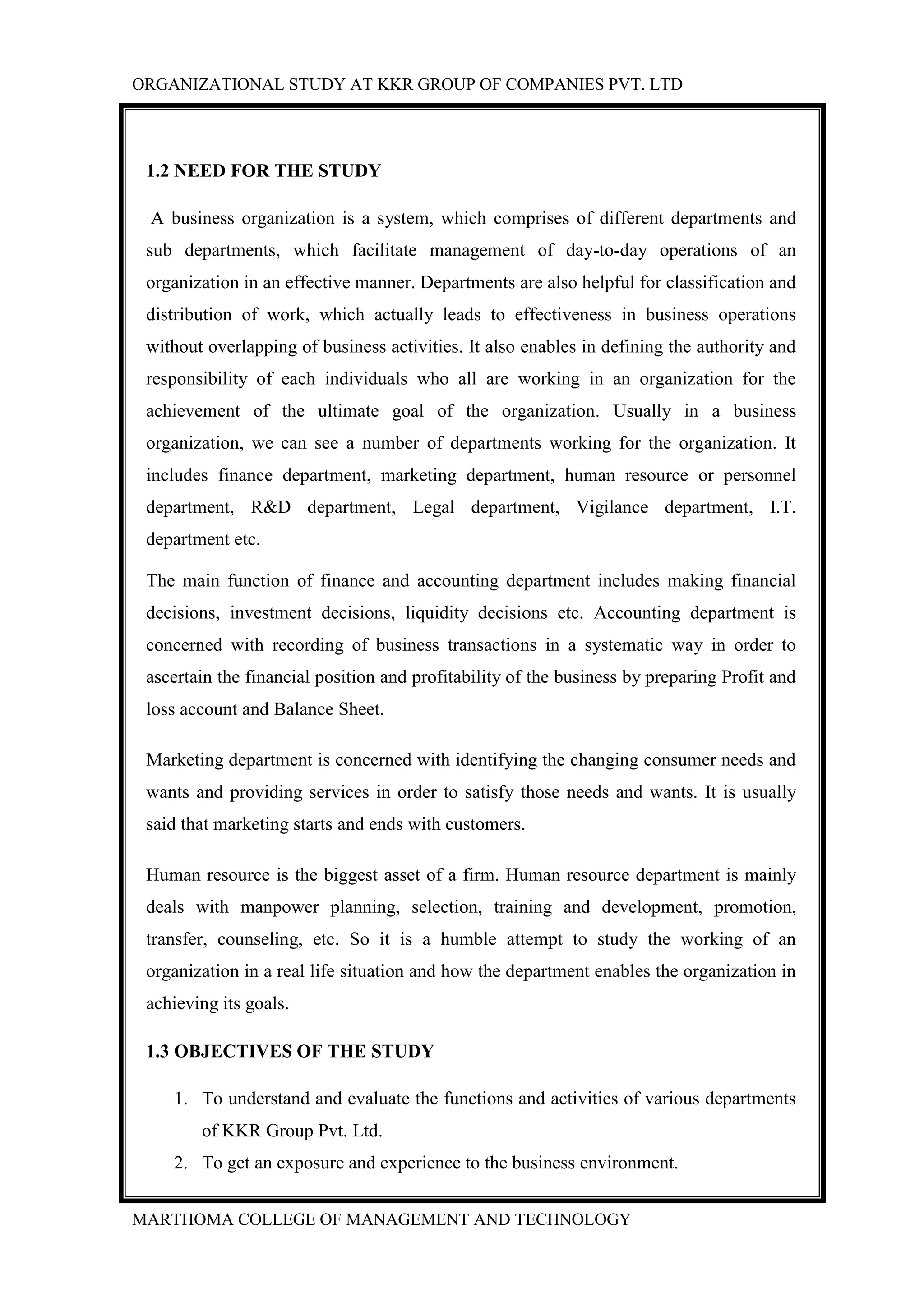 ORGANIZATIONAL STUDY AT KKR GROUP OF COMPANIES PVT. LTD
MARTHOMA COLLEGE OF MANAGEMENT AND TECHNOLOGY
1.2 NEED FOR THE STUDY
A business organization is a system, which comprises of different departments and
sub departments, which facilitate management of day-to-day operations of an
organization in an effective manner. Departments are also helpful for classification and
distribution of work, which actually leads to effectiveness in business operations
without overlapping of business activities. It also enables in defining the authority and
responsibility of each individuals who all are working in an organization for the
achievement of the ultimate goal of the organization. Usually in a business
organization, we can see a number of departments working for the organization. It
includes finance department, marketing department, human resource or personnel
department, R&D department, Legal department, Vigilance department, I.T.
department etc.
The main function of finance and accounting department includes making financial
decisions, investment decisions, liquidity decisions etc. Accounting department is
concerned with recording of business transactions in a systematic way in order to
ascertain the financial position and profitability of the business by preparing Profit and
loss account and Balance Sheet.
Marketing department is concerned with identifying the changing consumer needs and
wants and providing services in order to satisfy those needs and wants. It is usually
said that marketing starts and ends with customers.
Human resource is the biggest asset of a firm. Human resource department is mainly
deals with manpower planning, selection, training and development, promotion,
transfer, counseling, etc. So it is a humble attempt to study the working of an
organization in a real life situation and how the department enables the organization in
achieving its goals.
1.3 OBJECTIVES OF THE STUDY
1. To understand and evaluate the functions and activities of various departments
of KKR Group Pvt. Ltd.
2. To get an exposure and experience to the business environment.
 