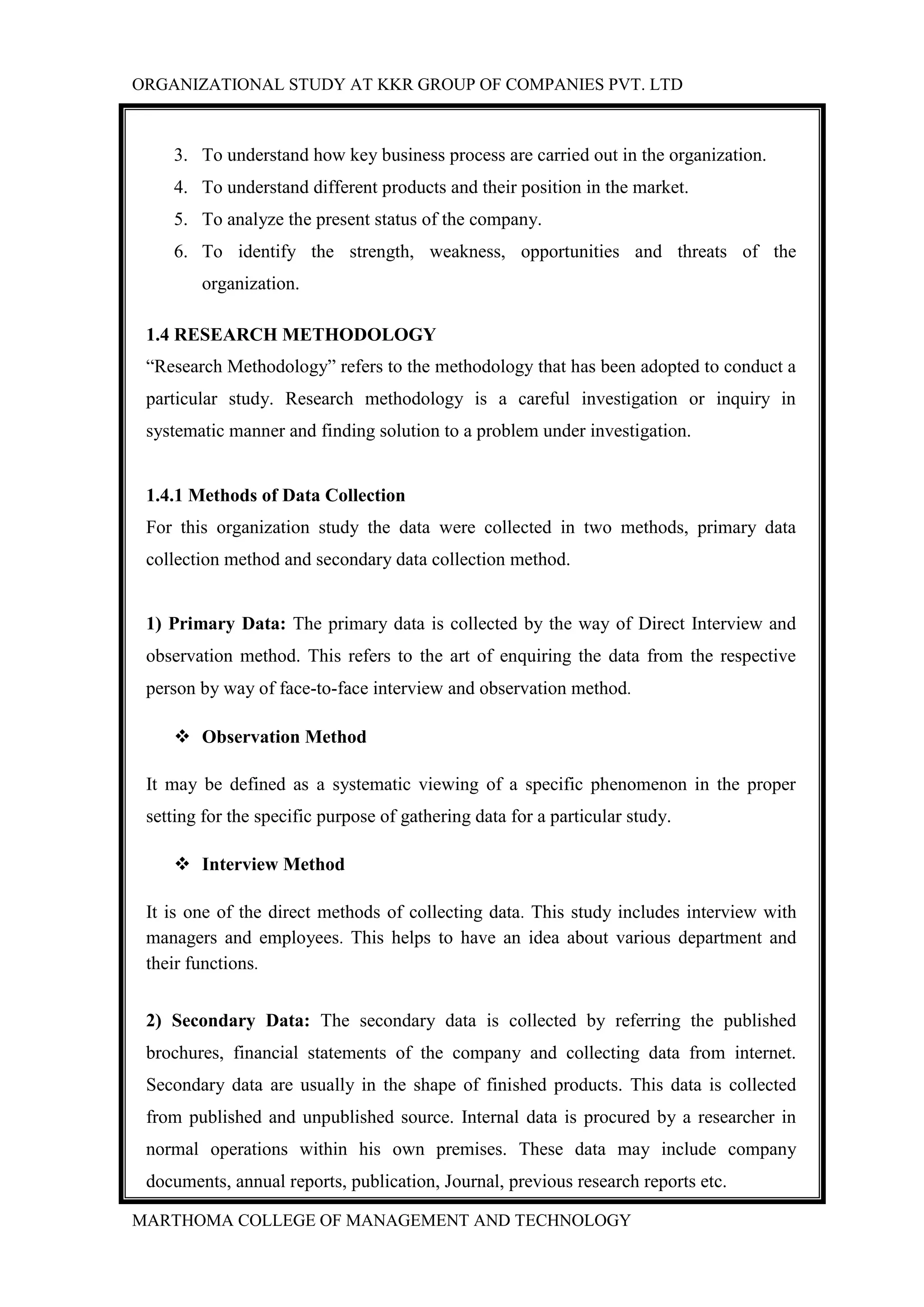 ORGANIZATIONAL STUDY AT KKR GROUP OF COMPANIES PVT. LTD
MARTHOMA COLLEGE OF MANAGEMENT AND TECHNOLOGY
3. To understand how key business process are carried out in the organization.
4. To understand different products and their position in the market.
5. To analyze the present status of the company.
6. To identify the strength, weakness, opportunities and threats of the
organization.
1.4 RESEARCH METHODOLOGY
“Research Methodology” refers to the methodology that has been adopted to conduct a
particular study. Research methodology is a careful investigation or inquiry in
systematic manner and finding solution to a problem under investigation.
1.4.1 Methods of Data Collection
For this organization study the data were collected in two methods, primary data
collection method and secondary data collection method.
1) Primary Data: The primary data is collected by the way of Direct Interview and
observation method. This refers to the art of enquiring the data from the respective
person by way of face-to-face interview and observation method.
 Observation Method
It may be defined as a systematic viewing of a specific phenomenon in the proper
setting for the specific purpose of gathering data for a particular study.
 Interview Method
It is one of the direct methods of collecting data. This study includes interview with
managers and employees. This helps to have an idea about various department and
their functions.
2) Secondary Data: The secondary data is collected by referring the published
brochures, financial statements of the company and collecting data from internet.
Secondary data are usually in the shape of finished products. This data is collected
from published and unpublished source. Internal data is procured by a researcher in
normal operations within his own premises. These data may include company
documents, annual reports, publication, Journal, previous research reports etc.
 