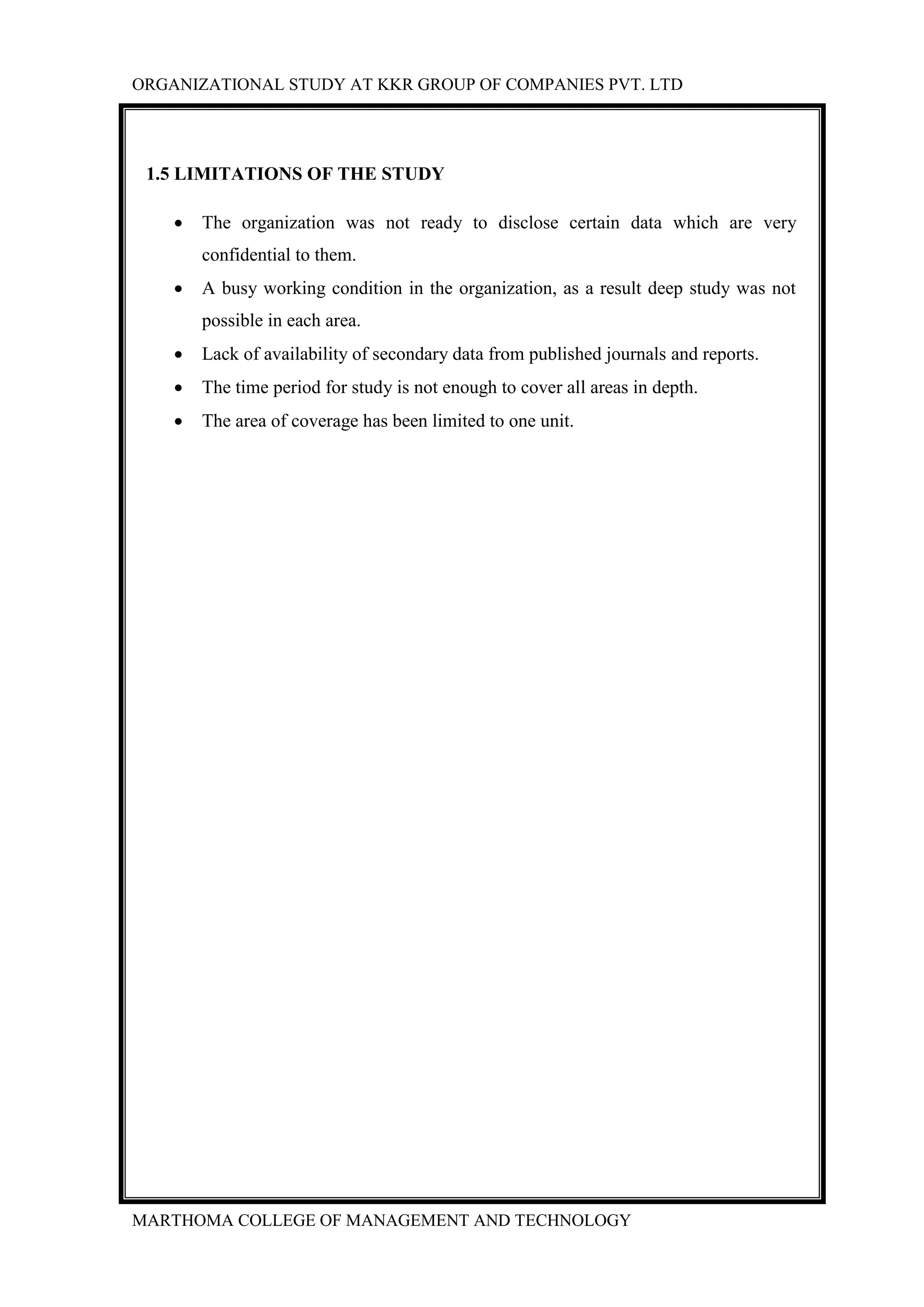 ORGANIZATIONAL STUDY AT KKR GROUP OF COMPANIES PVT. LTD
MARTHOMA COLLEGE OF MANAGEMENT AND TECHNOLOGY
1.5 LIMITATIONS OF THE STUDY
 The organization was not ready to disclose certain data which are very
confidential to them.
 A busy working condition in the organization, as a result deep study was not
possible in each area.
 Lack of availability of secondary data from published journals and reports.
 The time period for study is not enough to cover all areas in depth.
 The area of coverage has been limited to one unit.
 