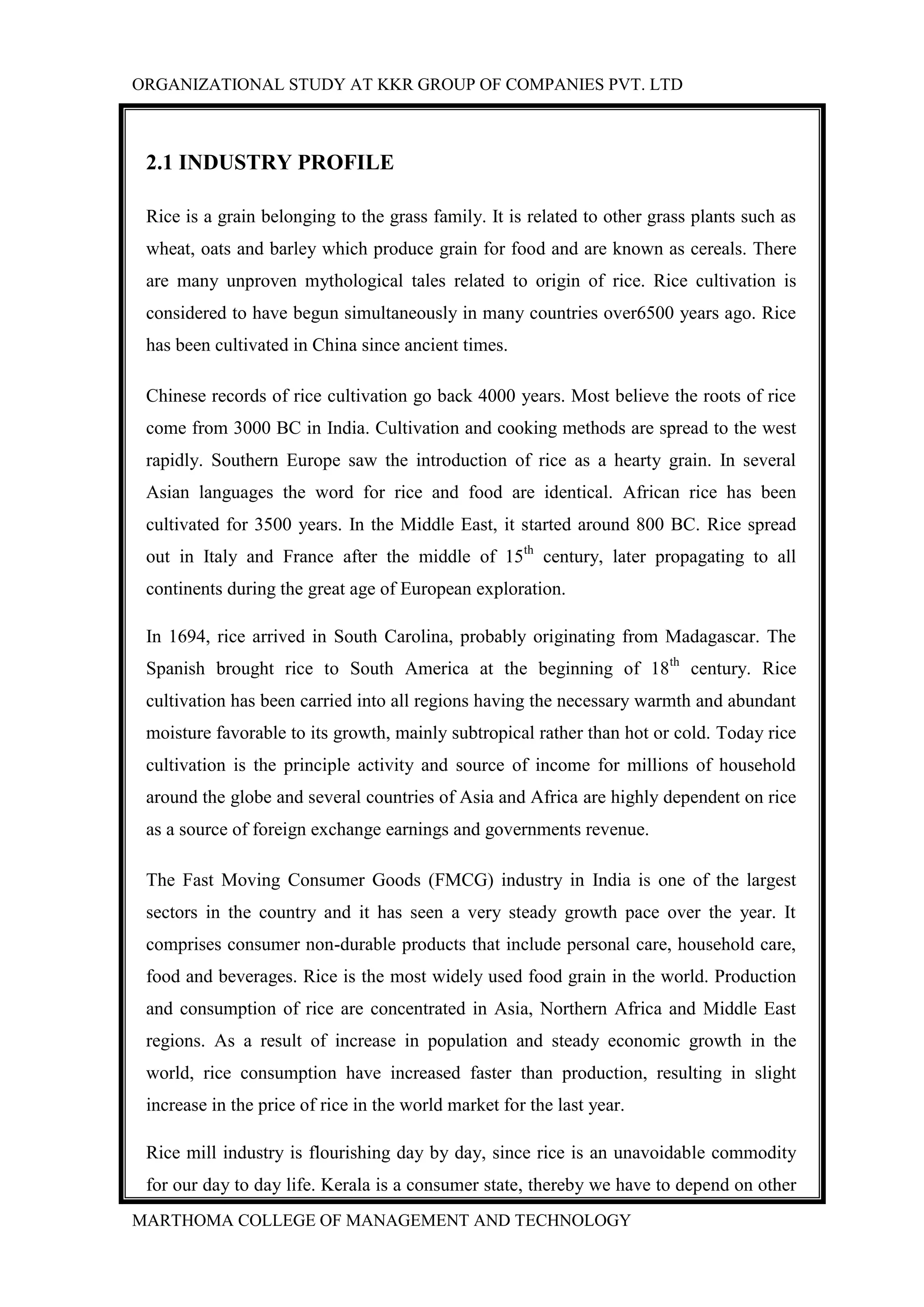 ORGANIZATIONAL STUDY AT KKR GROUP OF COMPANIES PVT. LTD
MARTHOMA COLLEGE OF MANAGEMENT AND TECHNOLOGY
2.1 INDUSTRY PROFILE
Rice is a grain belonging to the grass family. It is related to other grass plants such as
wheat, oats and barley which produce grain for food and are known as cereals. There
are many unproven mythological tales related to origin of rice. Rice cultivation is
considered to have begun simultaneously in many countries over6500 years ago. Rice
has been cultivated in China since ancient times.
Chinese records of rice cultivation go back 4000 years. Most believe the roots of rice
come from 3000 BC in India. Cultivation and cooking methods are spread to the west
rapidly. Southern Europe saw the introduction of rice as a hearty grain. In several
Asian languages the word for rice and food are identical. African rice has been
cultivated for 3500 years. In the Middle East, it started around 800 BC. Rice spread
out in Italy and France after the middle of 15th
century, later propagating to all
continents during the great age of European exploration.
In 1694, rice arrived in South Carolina, probably originating from Madagascar. The
Spanish brought rice to South America at the beginning of 18th
century. Rice
cultivation has been carried into all regions having the necessary warmth and abundant
moisture favorable to its growth, mainly subtropical rather than hot or cold. Today rice
cultivation is the principle activity and source of income for millions of household
around the globe and several countries of Asia and Africa are highly dependent on rice
as a source of foreign exchange earnings and governments revenue.
The Fast Moving Consumer Goods (FMCG) industry in India is one of the largest
sectors in the country and it has seen a very steady growth pace over the year. It
comprises consumer non-durable products that include personal care, household care,
food and beverages. Rice is the most widely used food grain in the world. Production
and consumption of rice are concentrated in Asia, Northern Africa and Middle East
regions. As a result of increase in population and steady economic growth in the
world, rice consumption have increased faster than production, resulting in slight
increase in the price of rice in the world market for the last year.
Rice mill industry is flourishing day by day, since rice is an unavoidable commodity
for our day to day life. Kerala is a consumer state, thereby we have to depend on other
 