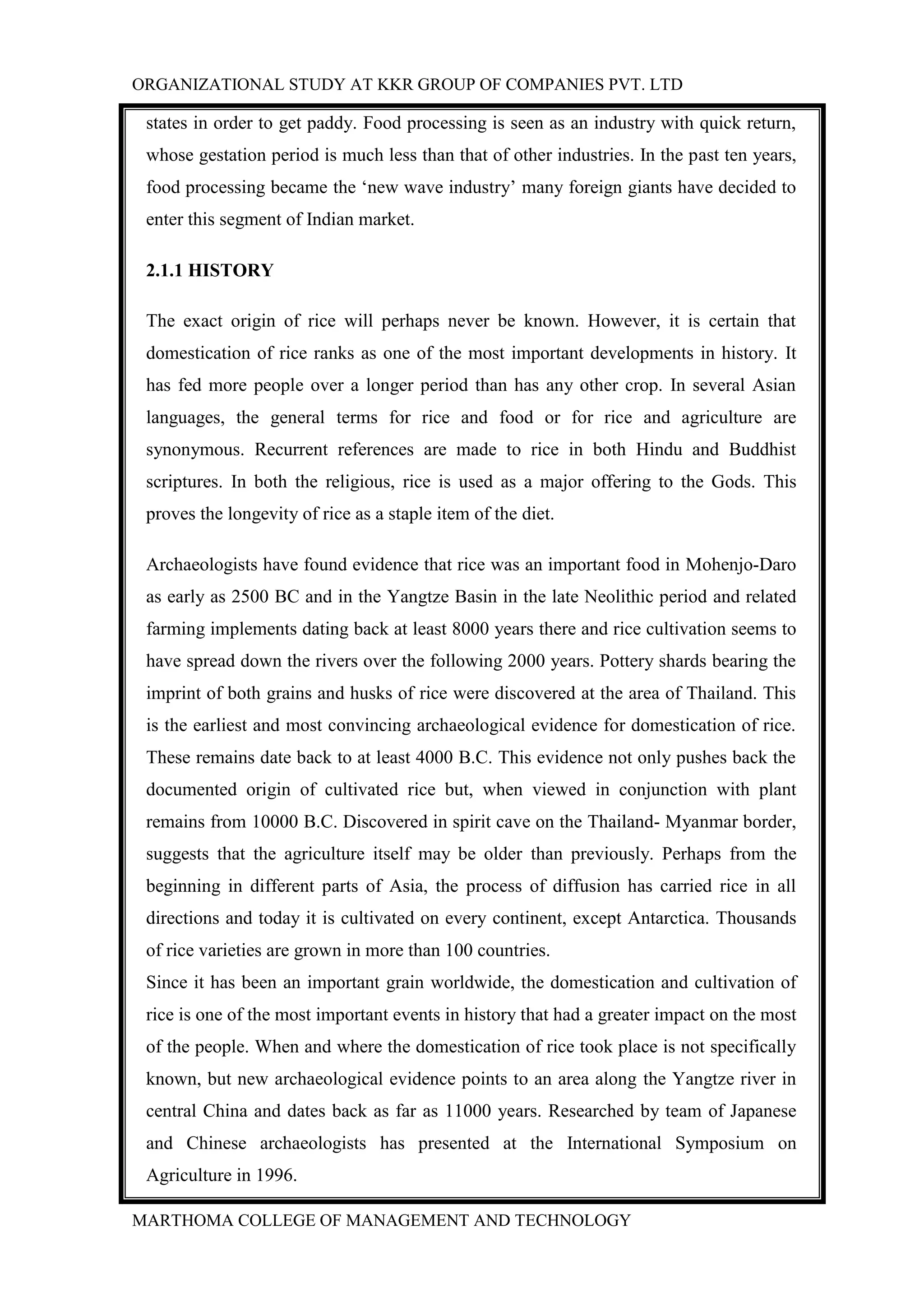 ORGANIZATIONAL STUDY AT KKR GROUP OF COMPANIES PVT. LTD
MARTHOMA COLLEGE OF MANAGEMENT AND TECHNOLOGY
states in order to get paddy. Food processing is seen as an industry with quick return,
whose gestation period is much less than that of other industries. In the past ten years,
food processing became the „new wave industry‟ many foreign giants have decided to
enter this segment of Indian market.
2.1.1 HISTORY
The exact origin of rice will perhaps never be known. However, it is certain that
domestication of rice ranks as one of the most important developments in history. It
has fed more people over a longer period than has any other crop. In several Asian
languages, the general terms for rice and food or for rice and agriculture are
synonymous. Recurrent references are made to rice in both Hindu and Buddhist
scriptures. In both the religious, rice is used as a major offering to the Gods. This
proves the longevity of rice as a staple item of the diet.
Archaeologists have found evidence that rice was an important food in Mohenjo-Daro
as early as 2500 BC and in the Yangtze Basin in the late Neolithic period and related
farming implements dating back at least 8000 years there and rice cultivation seems to
have spread down the rivers over the following 2000 years. Pottery shards bearing the
imprint of both grains and husks of rice were discovered at the area of Thailand. This
is the earliest and most convincing archaeological evidence for domestication of rice.
These remains date back to at least 4000 B.C. This evidence not only pushes back the
documented origin of cultivated rice but, when viewed in conjunction with plant
remains from 10000 B.C. Discovered in spirit cave on the Thailand- Myanmar border,
suggests that the agriculture itself may be older than previously. Perhaps from the
beginning in different parts of Asia, the process of diffusion has carried rice in all
directions and today it is cultivated on every continent, except Antarctica. Thousands
of rice varieties are grown in more than 100 countries.
Since it has been an important grain worldwide, the domestication and cultivation of
rice is one of the most important events in history that had a greater impact on the most
of the people. When and where the domestication of rice took place is not specifically
known, but new archaeological evidence points to an area along the Yangtze river in
central China and dates back as far as 11000 years. Researched by team of Japanese
and Chinese archaeologists has presented at the International Symposium on
Agriculture in 1996.
 