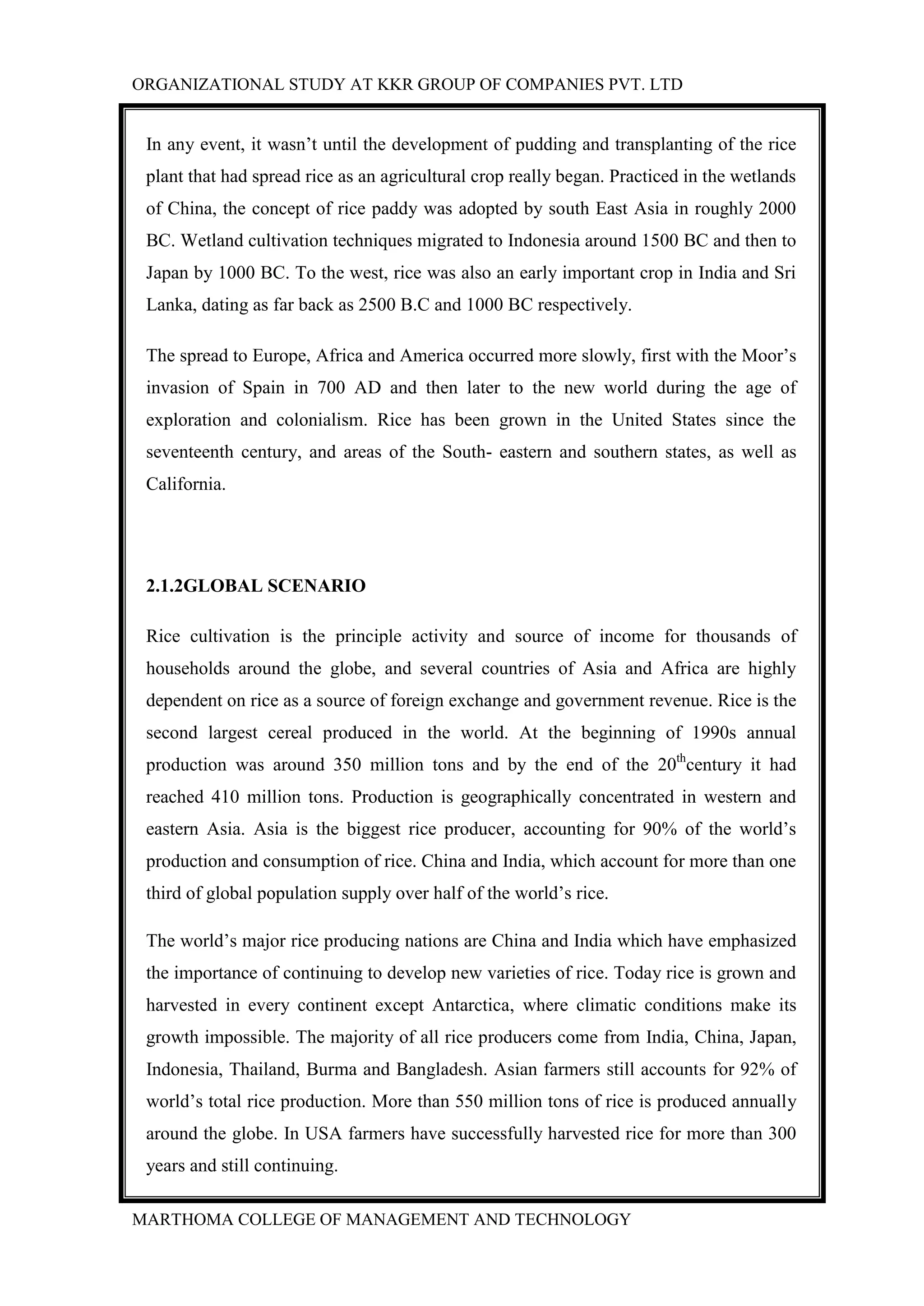 ORGANIZATIONAL STUDY AT KKR GROUP OF COMPANIES PVT. LTD
MARTHOMA COLLEGE OF MANAGEMENT AND TECHNOLOGY
In any event, it wasn‟t until the development of pudding and transplanting of the rice
plant that had spread rice as an agricultural crop really began. Practiced in the wetlands
of China, the concept of rice paddy was adopted by south East Asia in roughly 2000
BC. Wetland cultivation techniques migrated to Indonesia around 1500 BC and then to
Japan by 1000 BC. To the west, rice was also an early important crop in India and Sri
Lanka, dating as far back as 2500 B.C and 1000 BC respectively.
The spread to Europe, Africa and America occurred more slowly, first with the Moor‟s
invasion of Spain in 700 AD and then later to the new world during the age of
exploration and colonialism. Rice has been grown in the United States since the
seventeenth century, and areas of the South- eastern and southern states, as well as
California.
2.1.2GLOBAL SCENARIO
Rice cultivation is the principle activity and source of income for thousands of
households around the globe, and several countries of Asia and Africa are highly
dependent on rice as a source of foreign exchange and government revenue. Rice is the
second largest cereal produced in the world. At the beginning of 1990s annual
production was around 350 million tons and by the end of the 20th
century it had
reached 410 million tons. Production is geographically concentrated in western and
eastern Asia. Asia is the biggest rice producer, accounting for 90% of the world‟s
production and consumption of rice. China and India, which account for more than one
third of global population supply over half of the world‟s rice.
The world‟s major rice producing nations are China and India which have emphasized
the importance of continuing to develop new varieties of rice. Today rice is grown and
harvested in every continent except Antarctica, where climatic conditions make its
growth impossible. The majority of all rice producers come from India, China, Japan,
Indonesia, Thailand, Burma and Bangladesh. Asian farmers still accounts for 92% of
world‟s total rice production. More than 550 million tons of rice is produced annually
around the globe. In USA farmers have successfully harvested rice for more than 300
years and still continuing.
 