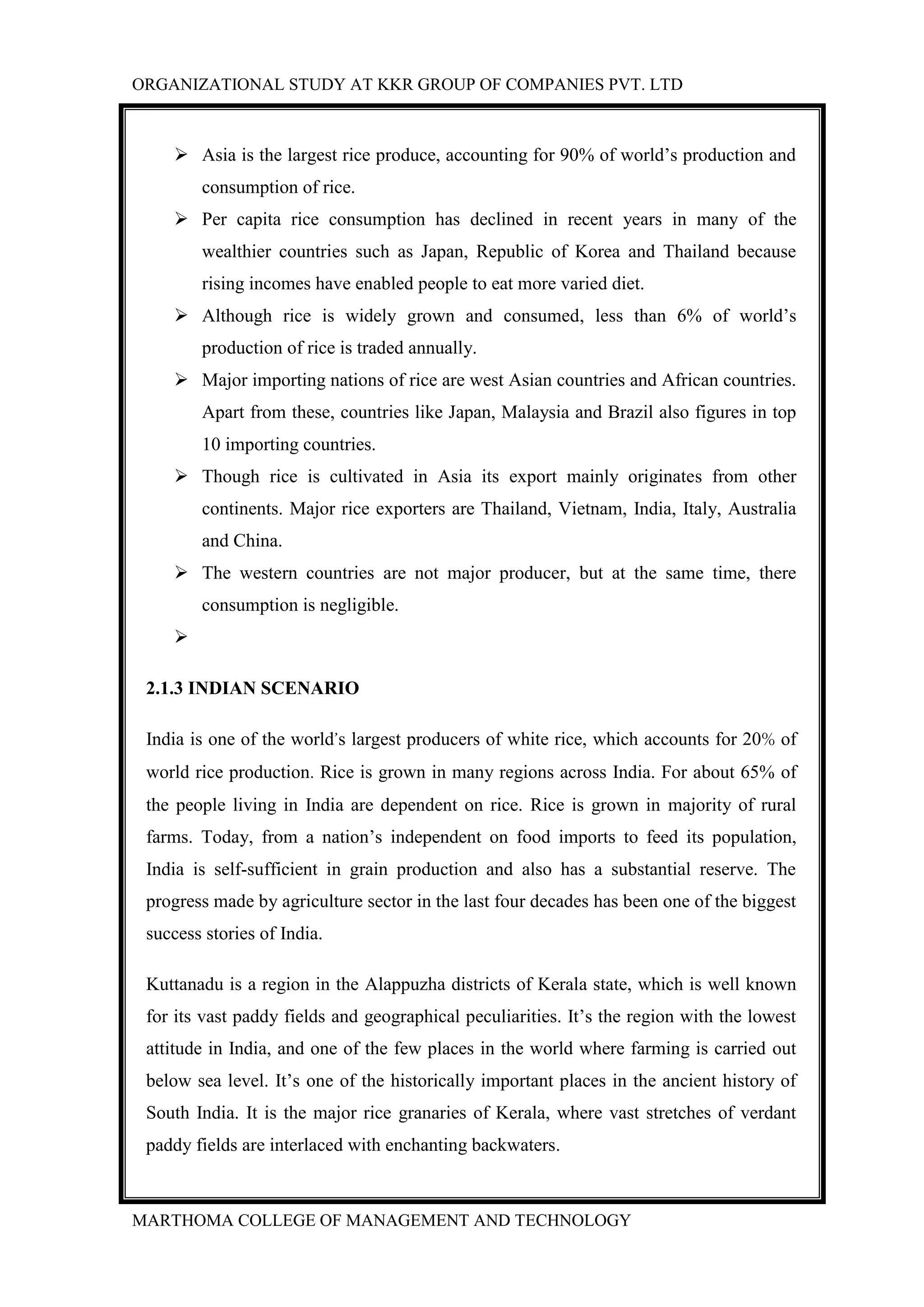 ORGANIZATIONAL STUDY AT KKR GROUP OF COMPANIES PVT. LTD
MARTHOMA COLLEGE OF MANAGEMENT AND TECHNOLOGY
 Asia is the largest rice produce, accounting for 90% of world‟s production and
consumption of rice.
 Per capita rice consumption has declined in recent years in many of the
wealthier countries such as Japan, Republic of Korea and Thailand because
rising incomes have enabled people to eat more varied diet.
 Although rice is widely grown and consumed, less than 6% of world‟s
production of rice is traded annually.
 Major importing nations of rice are west Asian countries and African countries.
Apart from these, countries like Japan, Malaysia and Brazil also figures in top
10 importing countries.
 Though rice is cultivated in Asia its export mainly originates from other
continents. Major rice exporters are Thailand, Vietnam, India, Italy, Australia
and China.
 The western countries are not major producer, but at the same time, there
consumption is negligible.

2.1.3 INDIAN SCENARIO
India is one of the world’s largest producers of white rice, which accounts for 20% of
world rice production. Rice is grown in many regions across India. For about 65% of
the people living in India are dependent on rice. Rice is grown in majority of rural
farms. Today, from a nation‟s independent on food imports to feed its population,
India is self-sufficient in grain production and also has a substantial reserve. The
progress made by agriculture sector in the last four decades has been one of the biggest
success stories of India.
Kuttanadu is a region in the Alappuzha districts of Kerala state, which is well known
for its vast paddy fields and geographical peculiarities. It‟s the region with the lowest
attitude in India, and one of the few places in the world where farming is carried out
below sea level. It‟s one of the historically important places in the ancient history of
South India. It is the major rice granaries of Kerala, where vast stretches of verdant
paddy fields are interlaced with enchanting backwaters.
 