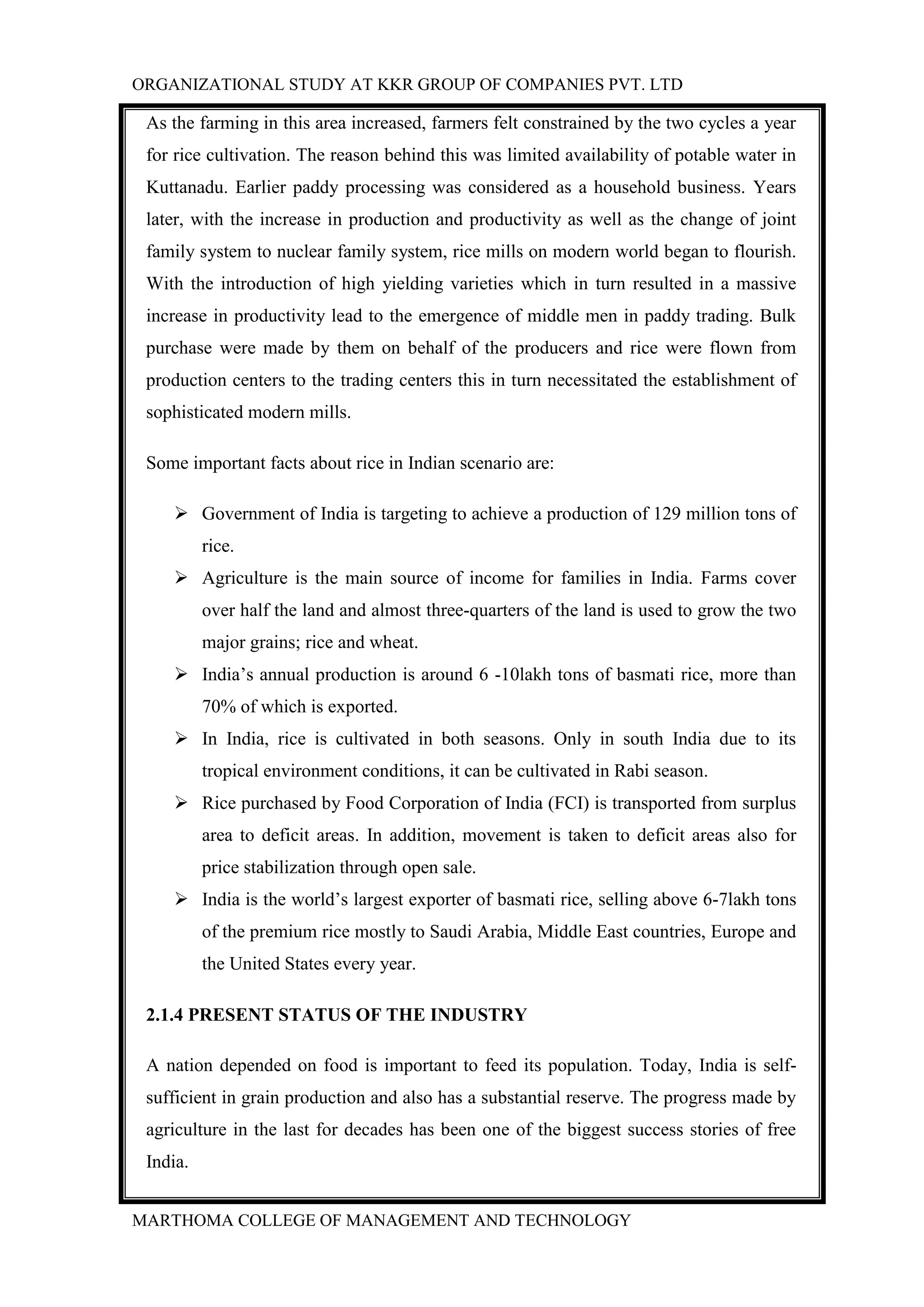ORGANIZATIONAL STUDY AT KKR GROUP OF COMPANIES PVT. LTD
MARTHOMA COLLEGE OF MANAGEMENT AND TECHNOLOGY
As the farming in this area increased, farmers felt constrained by the two cycles a year
for rice cultivation. The reason behind this was limited availability of potable water in
Kuttanadu. Earlier paddy processing was considered as a household business. Years
later, with the increase in production and productivity as well as the change of joint
family system to nuclear family system, rice mills on modern world began to flourish.
With the introduction of high yielding varieties which in turn resulted in a massive
increase in productivity lead to the emergence of middle men in paddy trading. Bulk
purchase were made by them on behalf of the producers and rice were flown from
production centers to the trading centers this in turn necessitated the establishment of
sophisticated modern mills.
Some important facts about rice in Indian scenario are:
 Government of India is targeting to achieve a production of 129 million tons of
rice.
 Agriculture is the main source of income for families in India. Farms cover
over half the land and almost three-quarters of the land is used to grow the two
major grains; rice and wheat.
 India‟s annual production is around 6 -10lakh tons of basmati rice, more than
70% of which is exported.
 In India, rice is cultivated in both seasons. Only in south India due to its
tropical environment conditions, it can be cultivated in Rabi season.
 Rice purchased by Food Corporation of India (FCI) is transported from surplus
area to deficit areas. In addition, movement is taken to deficit areas also for
price stabilization through open sale.
 India is the world‟s largest exporter of basmati rice, selling above 6-7lakh tons
of the premium rice mostly to Saudi Arabia, Middle East countries, Europe and
the United States every year.
2.1.4 PRESENT STATUS OF THE INDUSTRY
A nation depended on food is important to feed its population. Today, India is self-
sufficient in grain production and also has a substantial reserve. The progress made by
agriculture in the last for decades has been one of the biggest success stories of free
India.
 