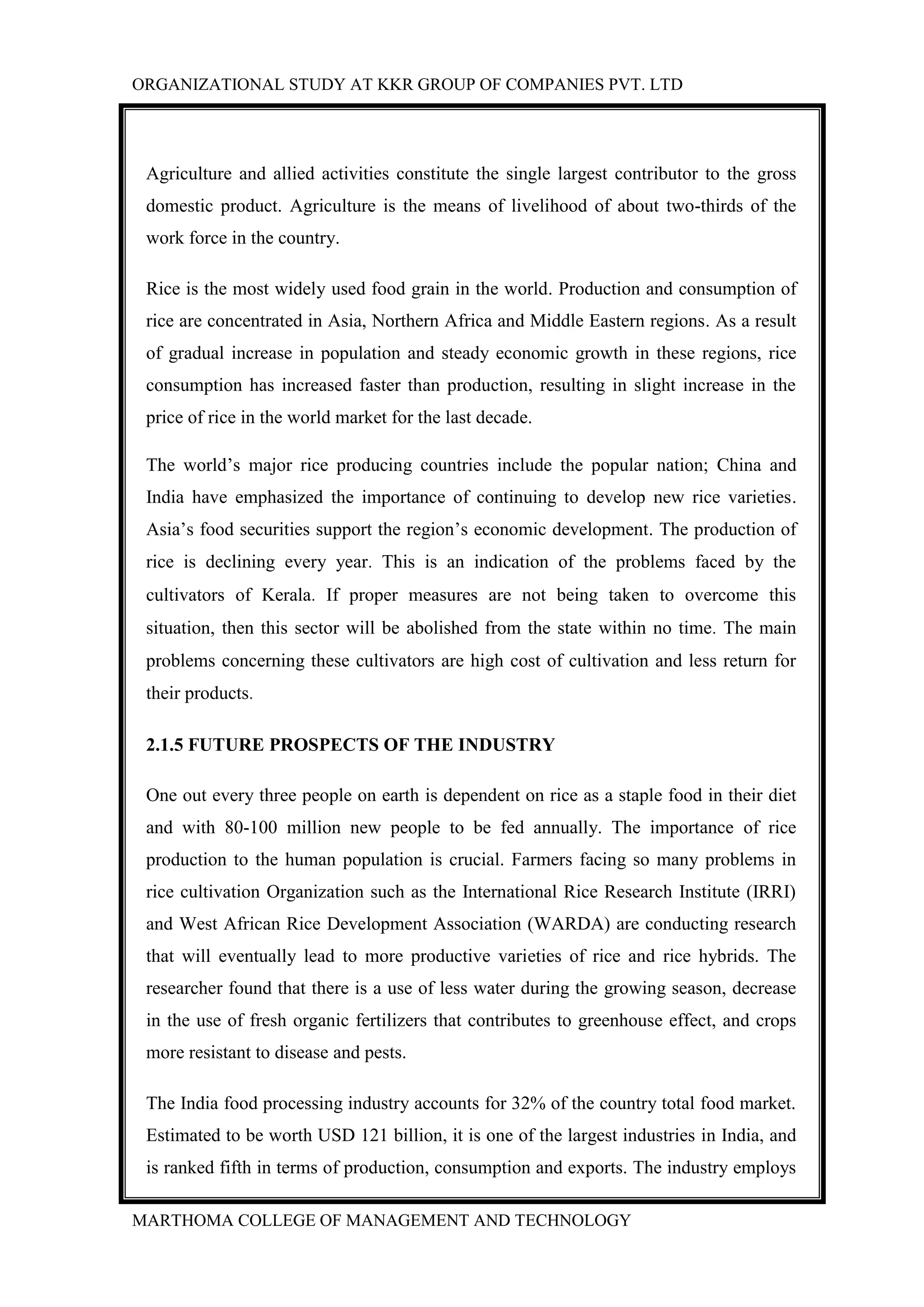 ORGANIZATIONAL STUDY AT KKR GROUP OF COMPANIES PVT. LTD
MARTHOMA COLLEGE OF MANAGEMENT AND TECHNOLOGY
Agriculture and allied activities constitute the single largest contributor to the gross
domestic product. Agriculture is the means of livelihood of about two-thirds of the
work force in the country.
Rice is the most widely used food grain in the world. Production and consumption of
rice are concentrated in Asia, Northern Africa and Middle Eastern regions. As a result
of gradual increase in population and steady economic growth in these regions, rice
consumption has increased faster than production, resulting in slight increase in the
price of rice in the world market for the last decade.
The world’s major rice producing countries include the popular nation; China and
India have emphasized the importance of continuing to develop new rice varieties.
Asia’s food securities support the region’s economic development. The production of
rice is declining every year. This is an indication of the problems faced by the
cultivators of Kerala. If proper measures are not being taken to overcome this
situation, then this sector will be abolished from the state within no time. The main
problems concerning these cultivators are high cost of cultivation and less return for
their products.
2.1.5 FUTURE PROSPECTS OF THE INDUSTRY
One out every three people on earth is dependent on rice as a staple food in their diet
and with 80-100 million new people to be fed annually. The importance of rice
production to the human population is crucial. Farmers facing so many problems in
rice cultivation Organization such as the International Rice Research Institute (IRRI)
and West African Rice Development Association (WARDA) are conducting research
that will eventually lead to more productive varieties of rice and rice hybrids. The
researcher found that there is a use of less water during the growing season, decrease
in the use of fresh organic fertilizers that contributes to greenhouse effect, and crops
more resistant to disease and pests.
The India food processing industry accounts for 32% of the country total food market.
Estimated to be worth USD 121 billion, it is one of the largest industries in India, and
is ranked fifth in terms of production, consumption and exports. The industry employs
 