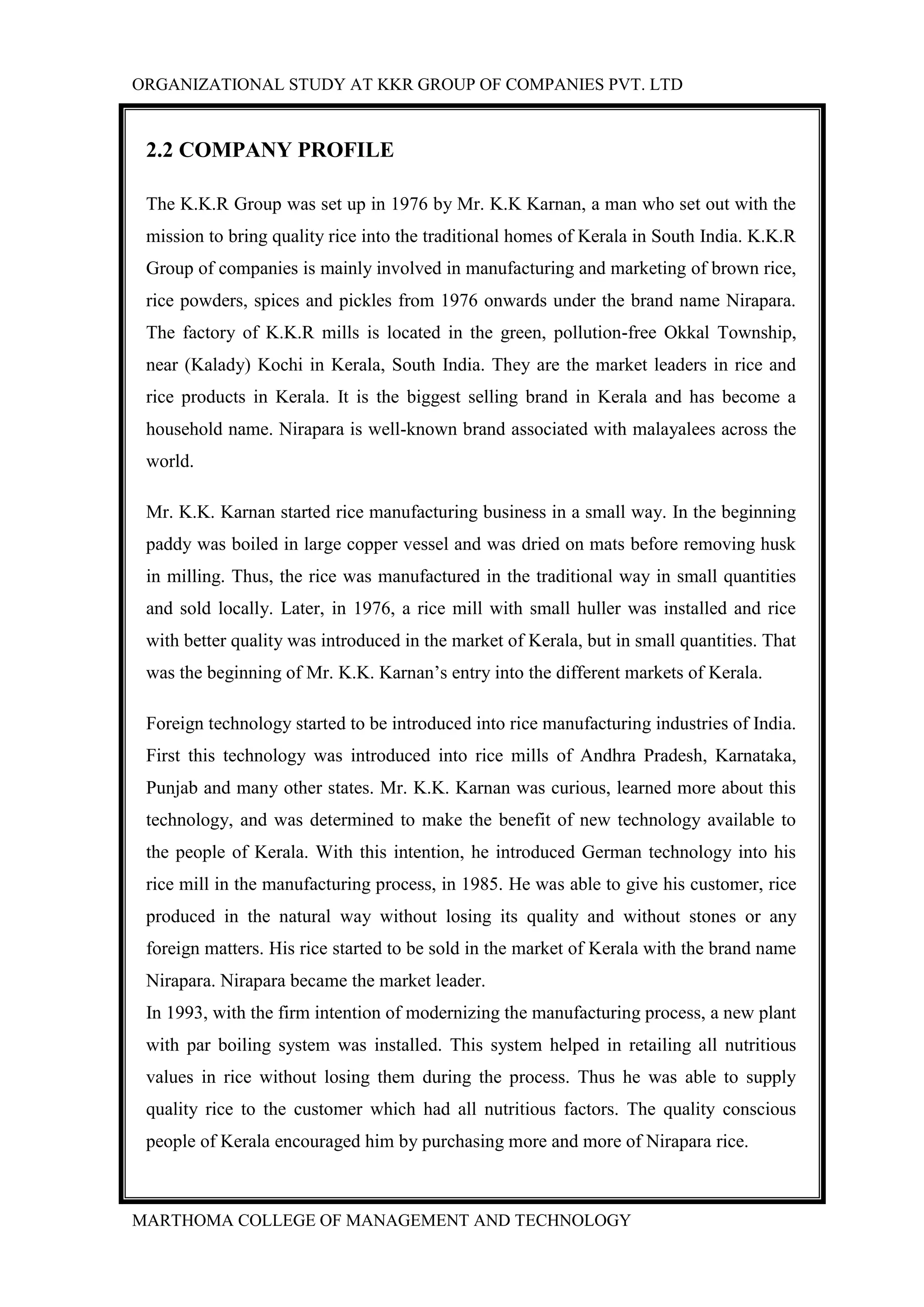 ORGANIZATIONAL STUDY AT KKR GROUP OF COMPANIES PVT. LTD
MARTHOMA COLLEGE OF MANAGEMENT AND TECHNOLOGY
2.2 COMPANY PROFILE
The K.K.R Group was set up in 1976 by Mr. K.K Karnan, a man who set out with the
mission to bring quality rice into the traditional homes of Kerala in South India. K.K.R
Group of companies is mainly involved in manufacturing and marketing of brown rice,
rice powders, spices and pickles from 1976 onwards under the brand name Nirapara.
The factory of K.K.R mills is located in the green, pollution-free Okkal Township,
near (Kalady) Kochi in Kerala, South India. They are the market leaders in rice and
rice products in Kerala. It is the biggest selling brand in Kerala and has become a
household name. Nirapara is well-known brand associated with malayalees across the
world.
Mr. K.K. Karnan started rice manufacturing business in a small way. In the beginning
paddy was boiled in large copper vessel and was dried on mats before removing husk
in milling. Thus, the rice was manufactured in the traditional way in small quantities
and sold locally. Later, in 1976, a rice mill with small huller was installed and rice
with better quality was introduced in the market of Kerala, but in small quantities. That
was the beginning of Mr. K.K. Karnan‟s entry into the different markets of Kerala.
Foreign technology started to be introduced into rice manufacturing industries of India.
First this technology was introduced into rice mills of Andhra Pradesh, Karnataka,
Punjab and many other states. Mr. K.K. Karnan was curious, learned more about this
technology, and was determined to make the benefit of new technology available to
the people of Kerala. With this intention, he introduced German technology into his
rice mill in the manufacturing process, in 1985. He was able to give his customer, rice
produced in the natural way without losing its quality and without stones or any
foreign matters. His rice started to be sold in the market of Kerala with the brand name
Nirapara. Nirapara became the market leader.
In 1993, with the firm intention of modernizing the manufacturing process, a new plant
with par boiling system was installed. This system helped in retailing all nutritious
values in rice without losing them during the process. Thus he was able to supply
quality rice to the customer which had all nutritious factors. The quality conscious
people of Kerala encouraged him by purchasing more and more of Nirapara rice.
 