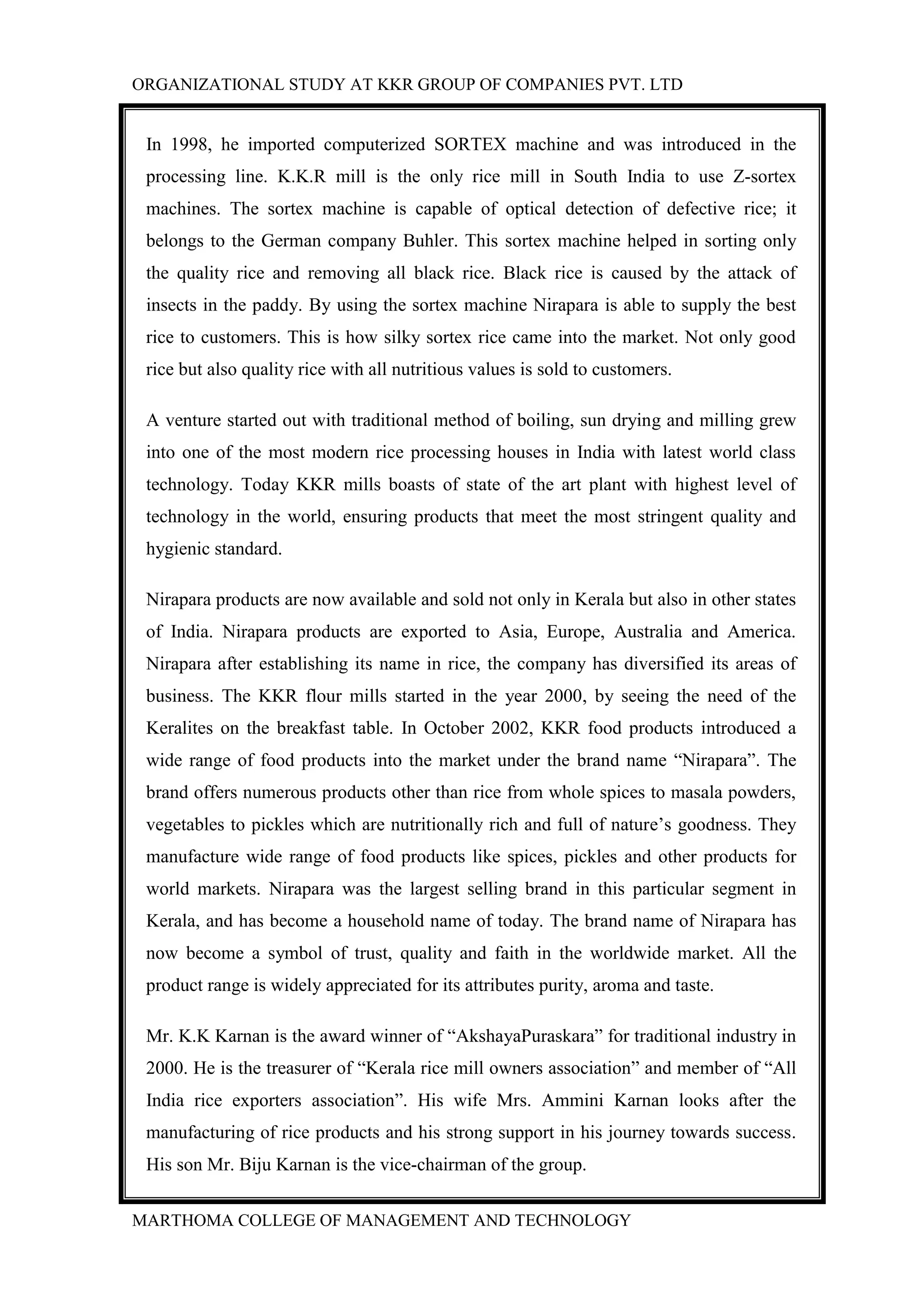 ORGANIZATIONAL STUDY AT KKR GROUP OF COMPANIES PVT. LTD
MARTHOMA COLLEGE OF MANAGEMENT AND TECHNOLOGY
In 1998, he imported computerized SORTEX machine and was introduced in the
processing line. K.K.R mill is the only rice mill in South India to use Z-sortex
machines. The sortex machine is capable of optical detection of defective rice; it
belongs to the German company Buhler. This sortex machine helped in sorting only
the quality rice and removing all black rice. Black rice is caused by the attack of
insects in the paddy. By using the sortex machine Nirapara is able to supply the best
rice to customers. This is how silky sortex rice came into the market. Not only good
rice but also quality rice with all nutritious values is sold to customers.
A venture started out with traditional method of boiling, sun drying and milling grew
into one of the most modern rice processing houses in India with latest world class
technology. Today KKR mills boasts of state of the art plant with highest level of
technology in the world, ensuring products that meet the most stringent quality and
hygienic standard.
Nirapara products are now available and sold not only in Kerala but also in other states
of India. Nirapara products are exported to Asia, Europe, Australia and America.
Nirapara after establishing its name in rice, the company has diversified its areas of
business. The KKR flour mills started in the year 2000, by seeing the need of the
Keralites on the breakfast table. In October 2002, KKR food products introduced a
wide range of food products into the market under the brand name “Nirapara”. The
brand offers numerous products other than rice from whole spices to masala powders,
vegetables to pickles which are nutritionally rich and full of nature‟s goodness. They
manufacture wide range of food products like spices, pickles and other products for
world markets. Nirapara was the largest selling brand in this particular segment in
Kerala, and has become a household name of today. The brand name of Nirapara has
now become a symbol of trust, quality and faith in the worldwide market. All the
product range is widely appreciated for its attributes purity, aroma and taste.
Mr. K.K Karnan is the award winner of “AkshayaPuraskara” for traditional industry in
2000. He is the treasurer of “Kerala rice mill owners association” and member of “All
India rice exporters association”. His wife Mrs. Ammini Karnan looks after the
manufacturing of rice products and his strong support in his journey towards success.
His son Mr. Biju Karnan is the vice-chairman of the group.
 