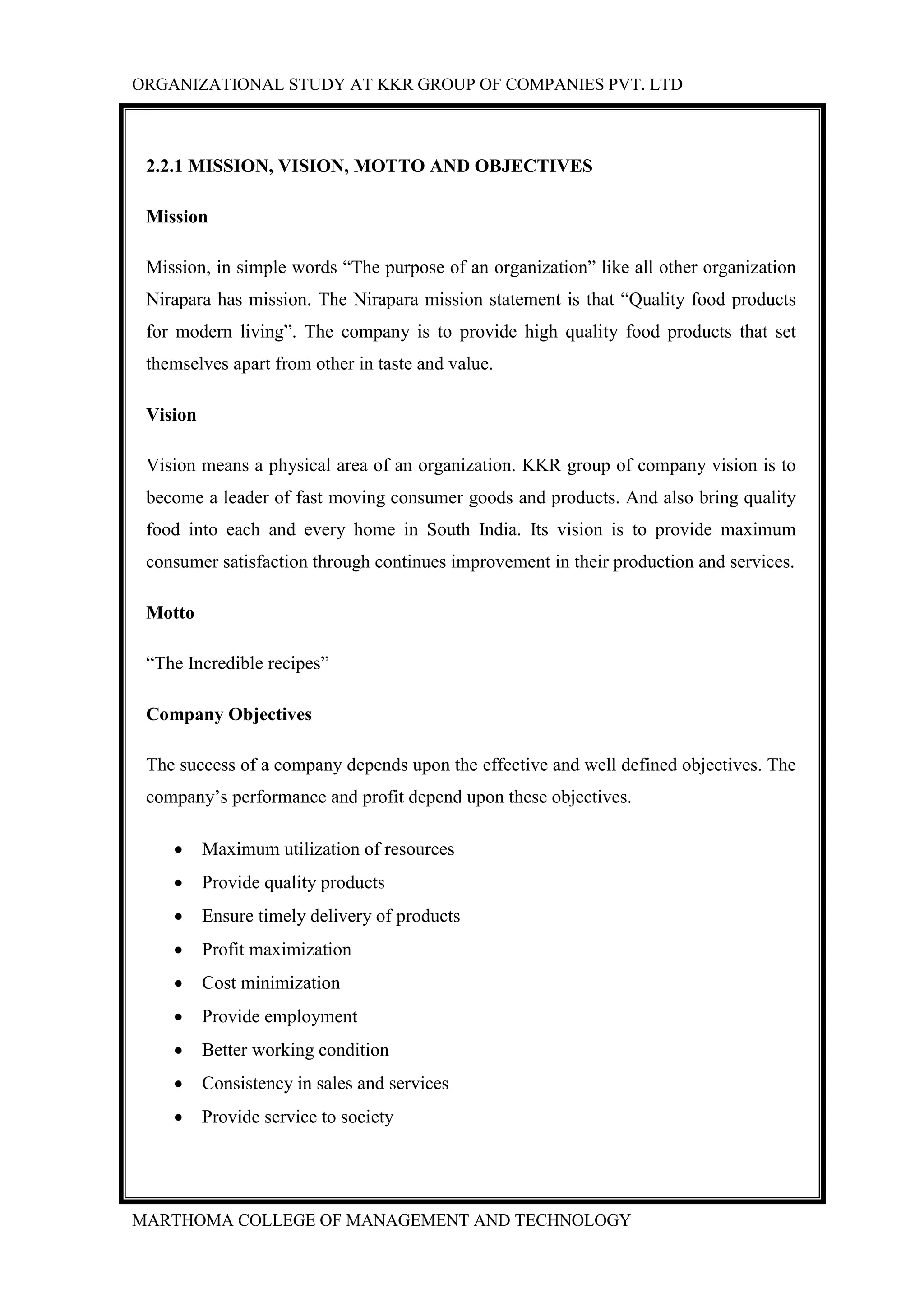 ORGANIZATIONAL STUDY AT KKR GROUP OF COMPANIES PVT. LTD
MARTHOMA COLLEGE OF MANAGEMENT AND TECHNOLOGY
2.2.1 MISSION, VISION, MOTTO AND OBJECTIVES
Mission
Mission, in simple words “The purpose of an organization” like all other organization
Nirapara has mission. The Nirapara mission statement is that “Quality food products
for modern living”. The company is to provide high quality food products that set
themselves apart from other in taste and value.
Vision
Vision means a physical area of an organization. KKR group of company vision is to
become a leader of fast moving consumer goods and products. And also bring quality
food into each and every home in South India. Its vision is to provide maximum
consumer satisfaction through continues improvement in their production and services.
Motto
“The Incredible recipes”
Company Objectives
The success of a company depends upon the effective and well defined objectives. The
company‟s performance and profit depend upon these objectives.
 Maximum utilization of resources
 Provide quality products
 Ensure timely delivery of products
 Profit maximization
 Cost minimization
 Provide employment
 Better working condition
 Consistency in sales and services
 Provide service to society
 