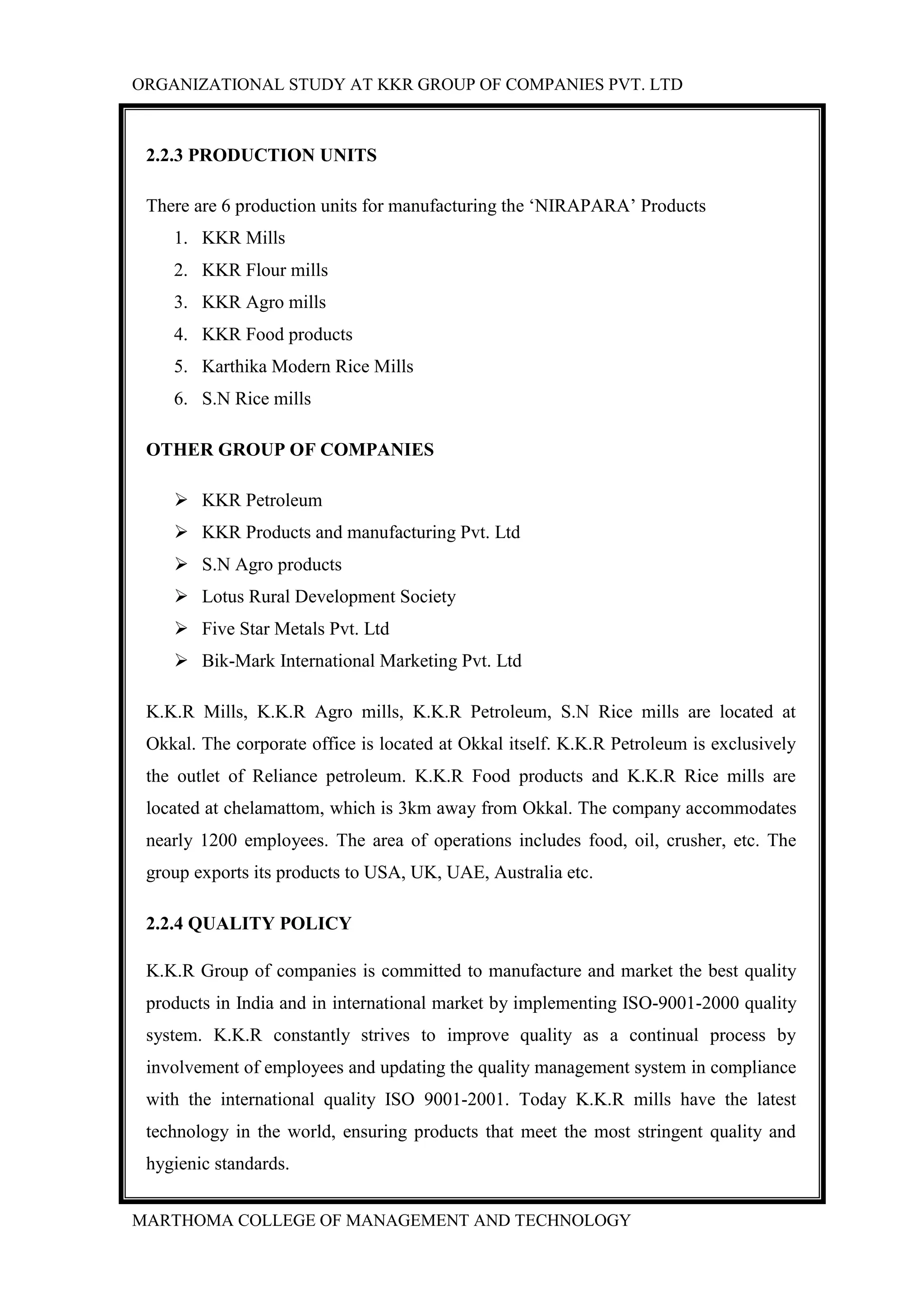 ORGANIZATIONAL STUDY AT KKR GROUP OF COMPANIES PVT. LTD
MARTHOMA COLLEGE OF MANAGEMENT AND TECHNOLOGY
2.2.3 PRODUCTION UNITS
There are 6 production units for manufacturing the „NIRAPARA‟ Products
1. KKR Mills
2. KKR Flour mills
3. KKR Agro mills
4. KKR Food products
5. Karthika Modern Rice Mills
6. S.N Rice mills
OTHER GROUP OF COMPANIES
 KKR Petroleum
 KKR Products and manufacturing Pvt. Ltd
 S.N Agro products
 Lotus Rural Development Society
 Five Star Metals Pvt. Ltd
 Bik-Mark International Marketing Pvt. Ltd
K.K.R Mills, K.K.R Agro mills, K.K.R Petroleum, S.N Rice mills are located at
Okkal. The corporate office is located at Okkal itself. K.K.R Petroleum is exclusively
the outlet of Reliance petroleum. K.K.R Food products and K.K.R Rice mills are
located at chelamattom, which is 3km away from Okkal. The company accommodates
nearly 1200 employees. The area of operations includes food, oil, crusher, etc. The
group exports its products to USA, UK, UAE, Australia etc.
2.2.4 QUALITY POLICY
K.K.R Group of companies is committed to manufacture and market the best quality
products in India and in international market by implementing ISO-9001-2000 quality
system. K.K.R constantly strives to improve quality as a continual process by
involvement of employees and updating the quality management system in compliance
with the international quality ISO 9001-2001. Today K.K.R mills have the latest
technology in the world, ensuring products that meet the most stringent quality and
hygienic standards.
 