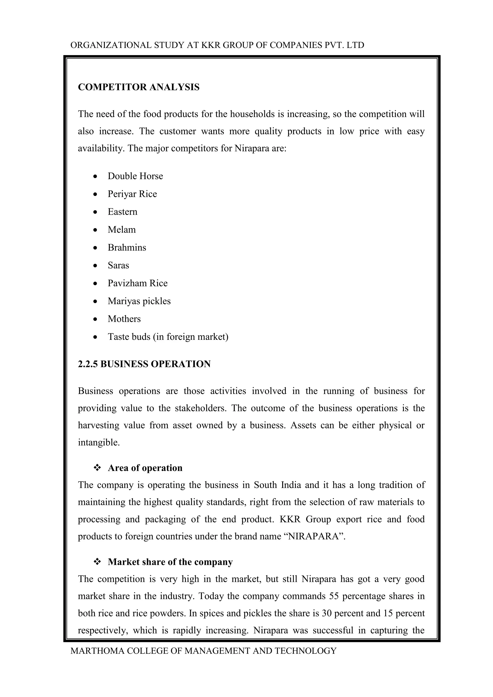 ORGANIZATIONAL STUDY AT KKR GROUP OF COMPANIES PVT. LTD
MARTHOMA COLLEGE OF MANAGEMENT AND TECHNOLOGY
COMPETITOR ANALYSIS
The need of the food products for the households is increasing, so the competition will
also increase. The customer wants more quality products in low price with easy
availability. The major competitors for Nirapara are:
 Double Horse
 Periyar Rice
 Eastern
 Melam
 Brahmins
 Saras
 Pavizham Rice
 Mariyas pickles
 Mothers
 Taste buds (in foreign market)
2.2.5 BUSINESS OPERATION
Business operations are those activities involved in the running of business for
providing value to the stakeholders. The outcome of the business operations is the
harvesting value from asset owned by a business. Assets can be either physical or
intangible.
 Area of operation
The company is operating the business in South India and it has a long tradition of
maintaining the highest quality standards, right from the selection of raw materials to
processing and packaging of the end product. KKR Group export rice and food
products to foreign countries under the brand name “NIRAPARA”.
 Market share of the company
The competition is very high in the market, but still Nirapara has got a very good
market share in the industry. Today the company commands 55 percentage shares in
both rice and rice powders. In spices and pickles the share is 30 percent and 15 percent
respectively, which is rapidly increasing. Nirapara was successful in capturing the
 