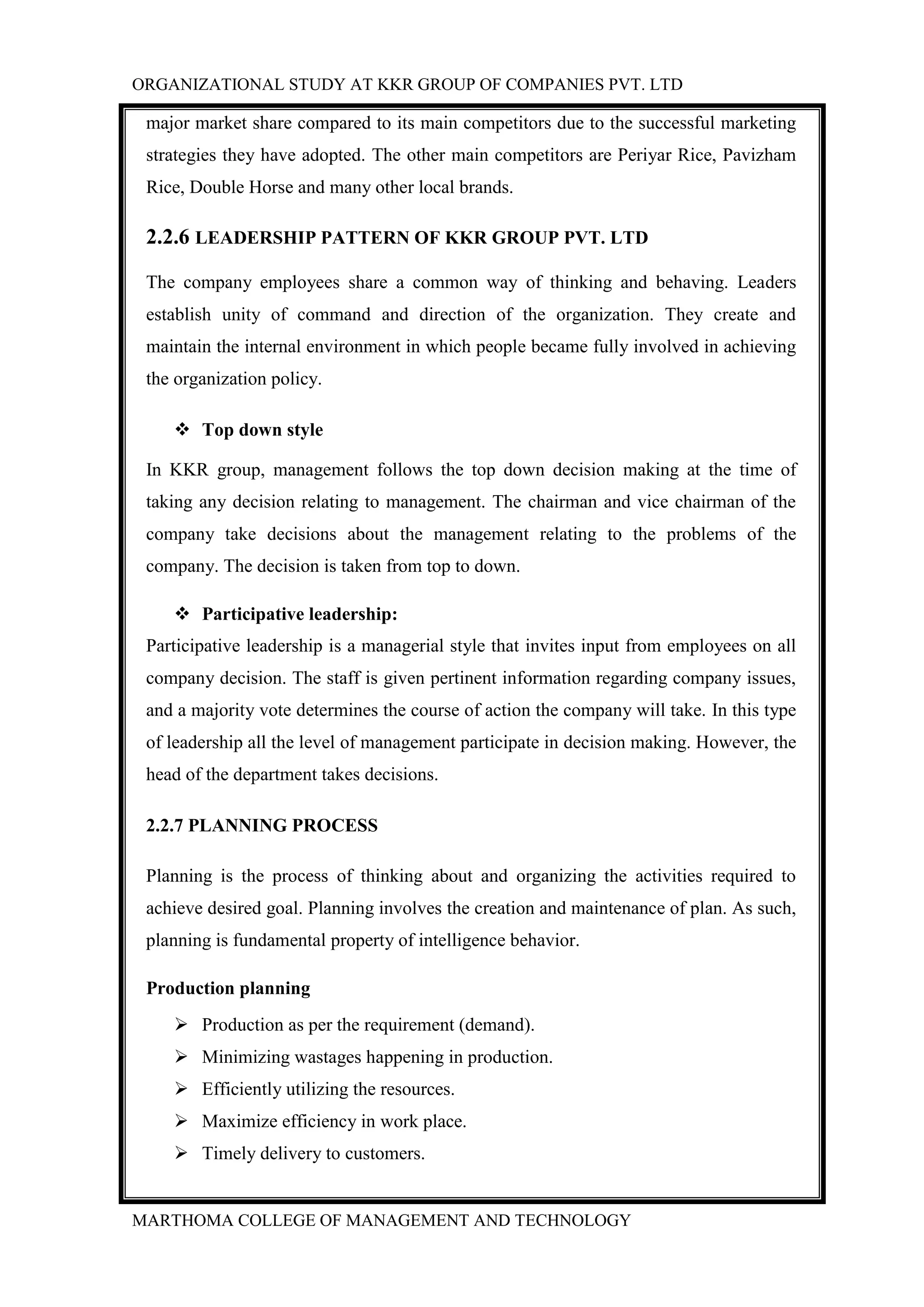 ORGANIZATIONAL STUDY AT KKR GROUP OF COMPANIES PVT. LTD
MARTHOMA COLLEGE OF MANAGEMENT AND TECHNOLOGY
major market share compared to its main competitors due to the successful marketing
strategies they have adopted. The other main competitors are Periyar Rice, Pavizham
Rice, Double Horse and many other local brands.
2.2.6 LEADERSHIP PATTERN OF KKR GROUP PVT. LTD
The company employees share a common way of thinking and behaving. Leaders
establish unity of command and direction of the organization. They create and
maintain the internal environment in which people became fully involved in achieving
the organization policy.
 Top down style
In KKR group, management follows the top down decision making at the time of
taking any decision relating to management. The chairman and vice chairman of the
company take decisions about the management relating to the problems of the
company. The decision is taken from top to down.
 Participative leadership:
Participative leadership is a managerial style that invites input from employees on all
company decision. The staff is given pertinent information regarding company issues,
and a majority vote determines the course of action the company will take. In this type
of leadership all the level of management participate in decision making. However, the
head of the department takes decisions.
2.2.7 PLANNING PROCESS
Planning is the process of thinking about and organizing the activities required to
achieve desired goal. Planning involves the creation and maintenance of plan. As such,
planning is fundamental property of intelligence behavior.
Production planning
 Production as per the requirement (demand).
 Minimizing wastages happening in production.
 Efficiently utilizing the resources.
 Maximize efficiency in work place.
 Timely delivery to customers.
 
